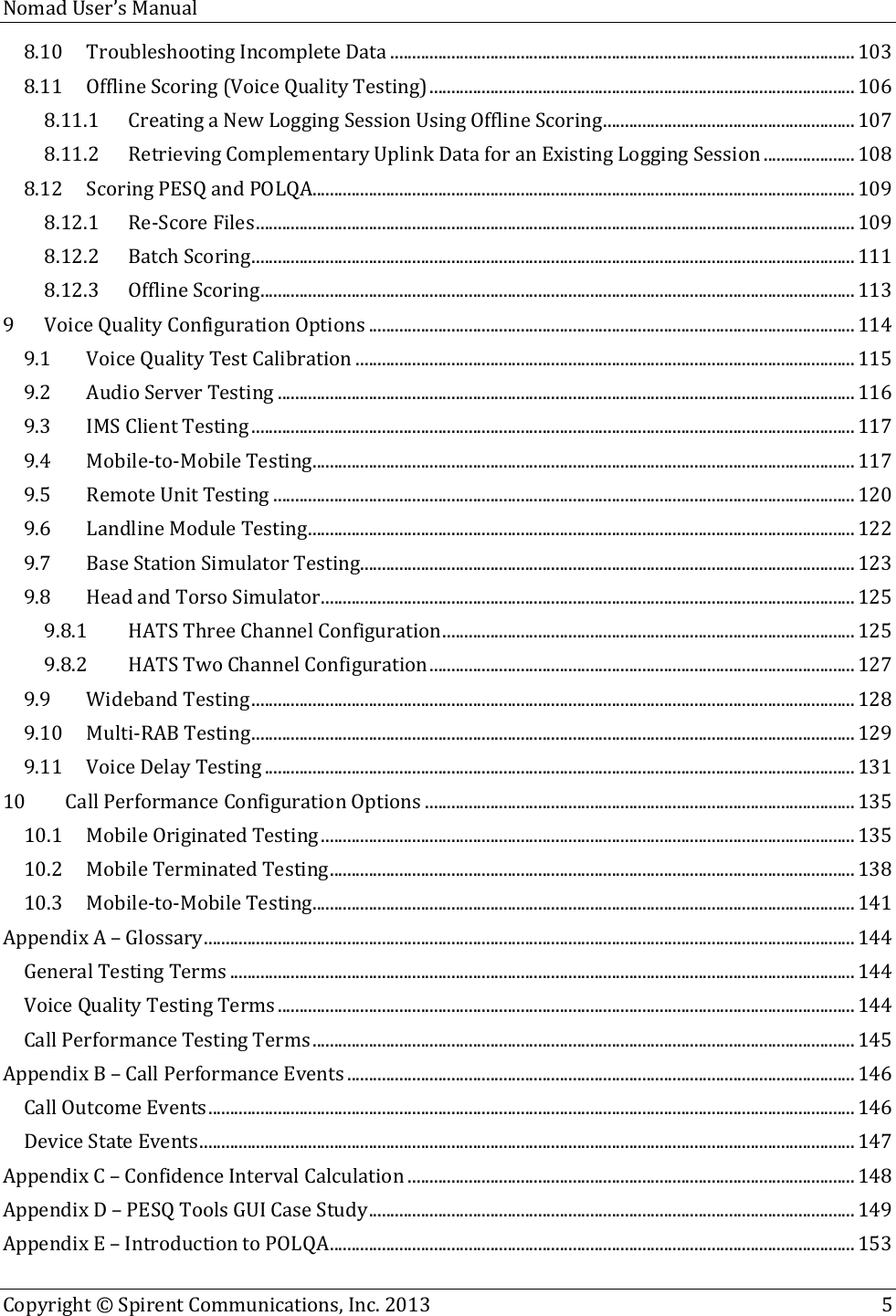  Nomad User’s Manual   Copyright © Spirent Communications, Inc. 2013    5  8.10 Troubleshooting Incomplete Data ........................................................................................................... 103 8.11 Offline Scoring (Voice Quality Testing) .................................................................................................. 106 8.11.1 Creating a New Logging Session Using Offline Scoring .......................................................... 107 8.11.2 Retrieving Complementary Uplink Data for an Existing Logging Session ..................... 108 8.12 Scoring PESQ and POLQA............................................................................................................................. 109 8.12.1 Re-Score Files .......................................................................................................................................... 109 8.12.2 Batch Scoring ........................................................................................................................................... 111 8.12.3 Offline Scoring ......................................................................................................................................... 113 9 Voice Quality Configuration Options ................................................................................................................ 114 9.1 Voice Quality Test Calibration ................................................................................................................... 115 9.2 Audio Server Testing ..................................................................................................................................... 116 9.3 IMS Client Testing ........................................................................................................................................... 117 9.4 Mobile-to-Mobile Testing ............................................................................................................................. 117 9.5 Remote Unit Testing ...................................................................................................................................... 120 9.6 Landline Module Testing .............................................................................................................................. 122 9.7 Base Station Simulator Testing.................................................................................................................. 123 9.8 Head and Torso Simulator ........................................................................................................................... 125 9.8.1 HATS Three Channel Configuration ............................................................................................... 125 9.8.2 HATS Two Channel Configuration .................................................................................................. 127 9.9 Wideband Testing ........................................................................................................................................... 128 9.10 Multi-RAB Testing ........................................................................................................................................... 129 9.11 Voice Delay Testing ........................................................................................................................................ 131 10 Call Performance Configuration Options ................................................................................................... 135 10.1 Mobile Originated Testing ........................................................................................................................... 135 10.2 Mobile Terminated Testing ......................................................................................................................... 138 10.3 Mobile-to-Mobile Testing ............................................................................................................................. 141 Appendix A – Glossary ...................................................................................................................................................... 144 General Testing Terms ................................................................................................................................................ 144 Voice Quality Testing Terms ..................................................................................................................................... 144 Call Performance Testing Terms ............................................................................................................................. 145 Appendix B – Call Performance Events ..................................................................................................................... 146 Call Outcome Events ..................................................................................................................................................... 146 Device State Events ....................................................................................................................................................... 147 Appendix C – Confidence Interval Calculation ....................................................................................................... 148 Appendix D – PESQ Tools GUI Case Study ................................................................................................................ 149 Appendix E – Introduction to POLQA ......................................................................................................................... 153 
