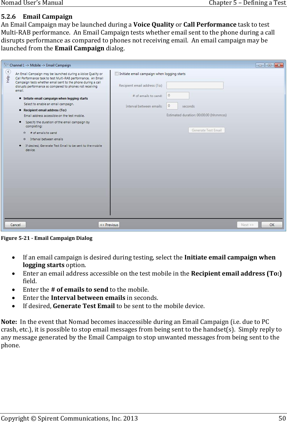  Nomad User’s Manual  Chapter 5 – Defining a Test Copyright © Spirent Communications, Inc. 2013    50  5.2.6 Email Campaign An Email Campaign may be launched during a Voice Quality or Call Performance task to test Multi-RAB performance.  An Email Campaign tests whether email sent to the phone during a call disrupts performance as compared to phones not receiving email.  An email campaign may be launched from the Email Campaign dialog.   Figure 5-21 - Email Campaign Dialog   If an email campaign is desired during testing, select the Initiate email campaign when logging starts option.  Enter an email address accessible on the test mobile in the Recipient email address (To:) field.  Enter the # of emails to send to the mobile.  Enter the Interval between emails in seconds.  If desired, Generate Test Email to be sent to the mobile device.  Note:  In the event that Nomad becomes inaccessible during an Email Campaign (i.e. due to PC crash, etc.), it is possible to stop email messages from being sent to the handset(s).  Simply reply to any message generated by the Email Campaign to stop unwanted messages from being sent to the phone.   
