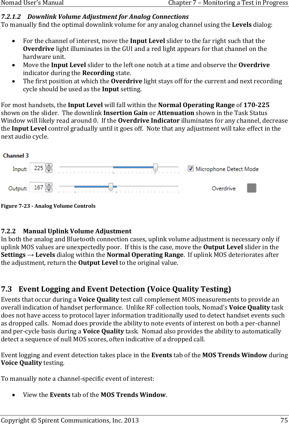  Nomad User’s Manual  Chapter 7 – Monitoring a Test in Progress Copyright © Spirent Communications, Inc. 2013    75  7.2.1.2 Downlink Volume Adjustment for Analog Connections To manually find the optimal downlink volume for any analog channel using the Levels dialog:   For the channel of interest, move the Input Level slider to the far right such that the Overdrive light illuminates in the GUI and a red light appears for that channel on the hardware unit.  Move the Input Level slider to the left one notch at a time and observe the Overdrive indicator during the Recording state.  The first position at which the Overdrive light stays off for the current and next recording cycle should be used as the Input setting.  For most handsets, the Input Level will fall within the Normal Operating Range of 170-225 shown on the slider.  The downlink Insertion Gain or Attenuation shown in the Task Status Window will likely read around 0.  If the Overdrive Indicator illuminates for any channel, decrease the Input Level control gradually until it goes off.  Note that any adjustment will take effect in the next audio cycle.   Figure 7-23 - Analog Volume Controls  7.2.2 Manual Uplink Volume Adjustment In both the analog and Bluetooth connection cases, uplink volume adjustment is necessary only if uplink MOS values are unexpectedly poor.  If this is the case, move the Output Level slider in the Settings → Levels dialog within the Normal Operating Range.  If uplink MOS deteriorates after the adjustment, return the Output Level to the original value.  7.3 Event Logging and Event Detection (Voice Quality Testing) Events that occur during a Voice Quality test call complement MOS measurements to provide an overall indication of handset performance.  Unlike RF collection tools, Nomad’s Voice Quality task does not have access to protocol layer information traditionally used to detect handset events such as dropped calls.  Nomad does provide the ability to note events of interest on both a per-channel and per-cycle basis during a Voice Quality task.  Nomad also provides the ability to automatically detect a sequence of null MOS scores, often indicative of a dropped call.    Event logging and event detection takes place in the Events tab of the MOS Trends Window during Voice Quality testing.  To manually note a channel-specific event of interest:   View the Events tab of the MOS Trends Window.  