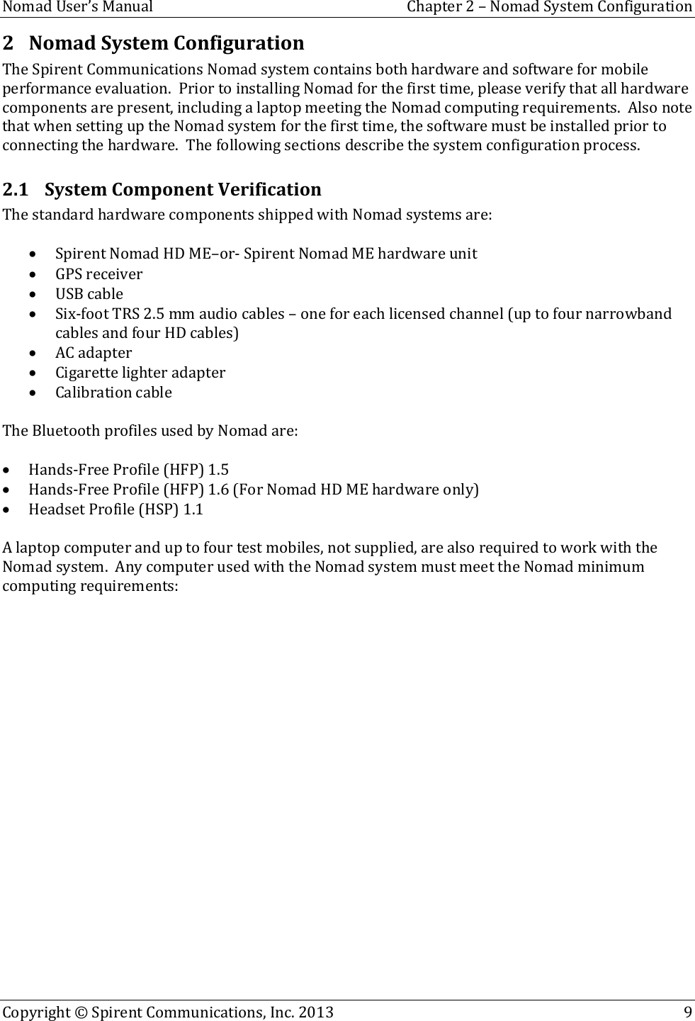  Nomad User’s Manual  Chapter 2 – Nomad System Configuration Copyright © Spirent Communications, Inc. 2013    9  2 Nomad System Configuration The Spirent Communications Nomad system contains both hardware and software for mobile performance evaluation.  Prior to installing Nomad for the first time, please verify that all hardware components are present, including a laptop meeting the Nomad computing requirements.  Also note that when setting up the Nomad system for the first time, the software must be installed prior to connecting the hardware.  The following sections describe the system configuration process. 2.1 System Component Verification The standard hardware components shipped with Nomad systems are:   Spirent Nomad HD ME–or- Spirent Nomad ME hardware unit  GPS receiver  USB cable  Six-foot TRS 2.5 mm audio cables – one for each licensed channel (up to four narrowband cables and four HD cables)  AC adapter  Cigarette lighter adapter  Calibration cable  The Bluetooth profiles used by Nomad are:   Hands-Free Profile (HFP) 1.5  Hands-Free Profile (HFP) 1.6 (For Nomad HD ME hardware only)  Headset Profile (HSP) 1.1  A laptop computer and up to four test mobiles, not supplied, are also required to work with the Nomad system.  Any computer used with the Nomad system must meet the Nomad minimum computing requirements:    
