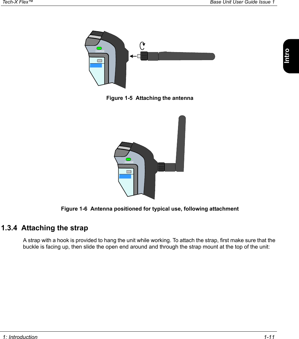  Tech-X Flex™ Base Unit User Guide Issue 1 1: Introduction 1-11IntroWi-Fi10/100SystemIP/VideoSpecsFigure 1-5  Attaching the antennaFigure 1-6  Antenna positioned for typical use, following attachment1.3.4  Attaching the strapA strap with a hook is provided to hang the unit while working. To attach the strap, first make sure that the buckle is facing up, then slide the open end around and through the strap mount at the top of the unit:CHARGECHARGE