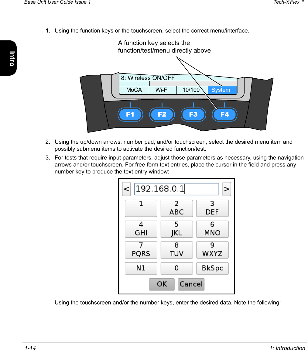  Base Unit User Guide Issue 1 Tech-X Flex™  1-14 1: IntroductionIntro Wi-Fi 10/100 System IP/Video Specs1. Using the function keys or the touchscreen, select the correct menu/interface.2. Using the up/down arrows, number pad, and/or touchscreen, select the desired menu item and possibly submenu items to activate the desired function/test.3. For tests that require input parameters, adjust those parameters as necessary, using the navigation arrows and/or touchscreen. For free-form text entries, place the cursor in the field and press any number key to produce the text entry window:Using the touchscreen and/or the number keys, enter the desired data. Note the following:F1 F2 F3 F48: Wireless ON/OFFMoCA Wi-Fi 10/100 SystemA function key selects the function/test/menu directly above