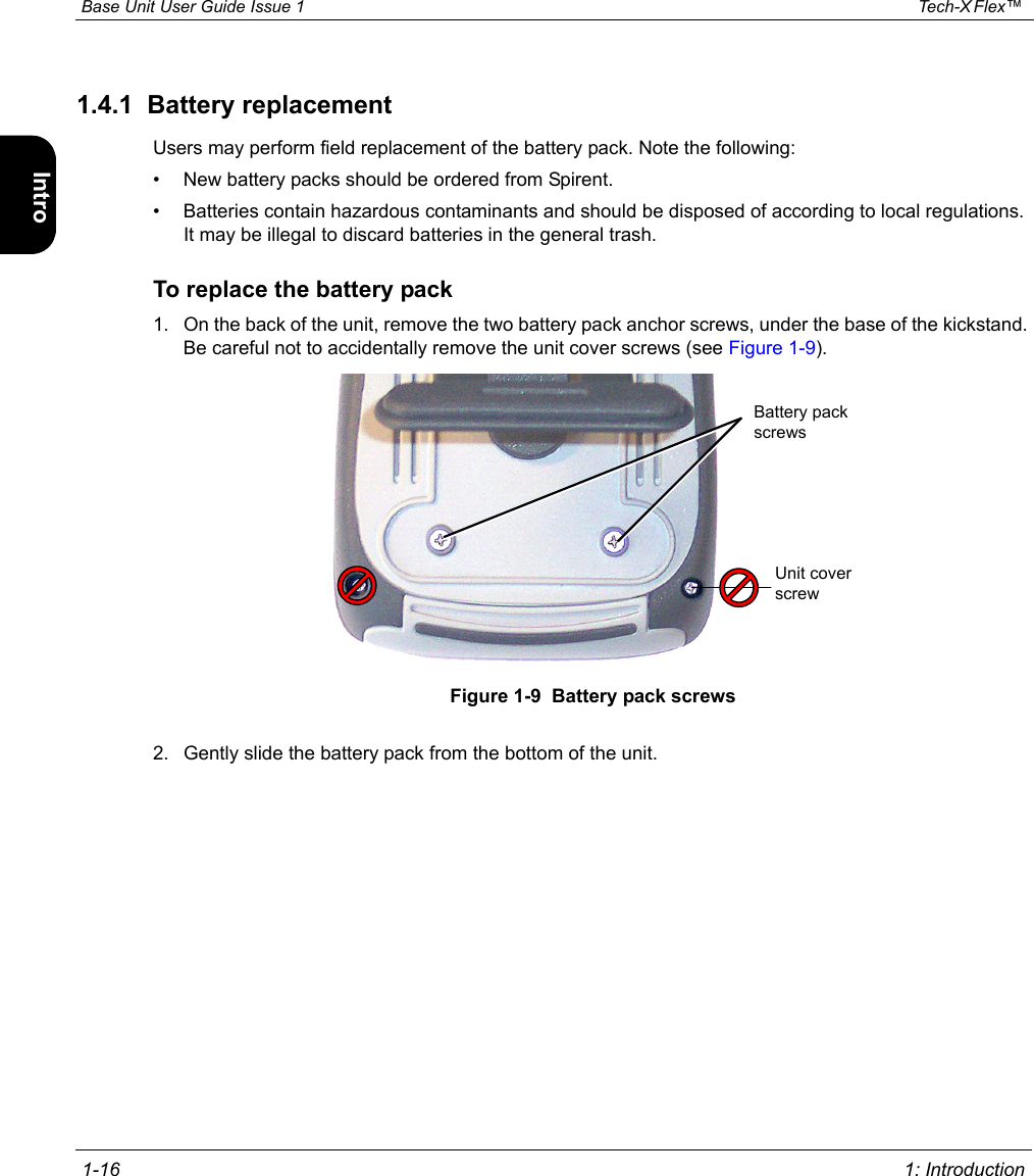  Base Unit User Guide Issue 1 Tech-X Flex™  1-16 1: IntroductionIntro Wi-Fi 10/100 System IP/Video Specs1.4.1  Battery replacementUsers may perform field replacement of the battery pack. Note the following:• New battery packs should be ordered from Spirent.• Batteries contain hazardous contaminants and should be disposed of according to local regulations. It may be illegal to discard batteries in the general trash.To replace the battery pack1. On the back of the unit, remove the two battery pack anchor screws, under the base of the kickstand. Be careful not to accidentally remove the unit cover screws (see Figure 1-9).Figure 1-9  Battery pack screws2. Gently slide the battery pack from the bottom of the unit.Battery pack screwsUnit cover screw