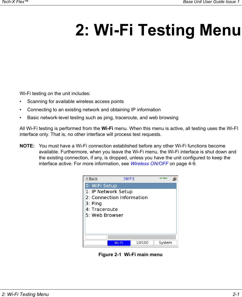  Tech-X Flex™ Base Unit User Guide Issue 1 2: Wi-Fi Testing Menu 2-12: Wi-Fi Testing MenuWi-Fi testing on the unit includes:• Scanning for available wireless access points• Connecting to an existing network and obtaining IP information• Basic network-level testing such as ping, traceroute, and web browsingAll Wi-Fi testing is performed from the Wi-Fi menu. When this menu is active, all testing uses the Wi-FI interface only. That is, no other interface will process test requests.NOTE: You must have a Wi-Fi connection established before any other Wi-Fi functions become available. Furthermore, when you leave the Wi-Fi menu, the Wi-Fi interface is shut down and the existing connection, if any, is dropped, unless you have the unit configured to keep the interface active. For more information, see Wireless ON/OFF on page 4-9.Figure 2-1  Wi-Fi main menu