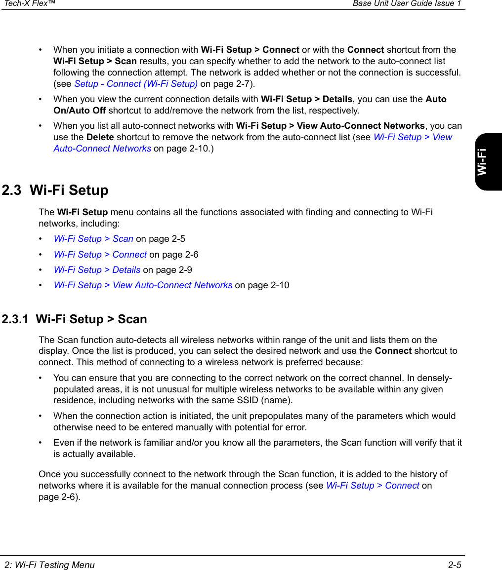  Tech-X Flex™ Base Unit User Guide Issue 1 2: Wi-Fi Testing Menu 2-5IntroWi-Fi10/100SystemIP/VideoSpecs• When you initiate a connection with Wi-Fi Setup &gt; Connect or with the Connect shortcut from the Wi-Fi Setup &gt; Scan results, you can specify whether to add the network to the auto-connect list following the connection attempt. The network is added whether or not the connection is successful. (see Setup - Connect (Wi-Fi Setup) on page 2-7).• When you view the current connection details with Wi-Fi Setup &gt; Details, you can use the Auto On/Auto Off shortcut to add/remove the network from the list, respectively.• When you list all auto-connect networks with Wi-Fi Setup &gt; View Auto-Connect Networks, you can use the Delete shortcut to remove the network from the auto-connect list (see Wi-Fi Setup &gt; View Auto-Connect Networks on page 2-10.)2.3  Wi-Fi SetupThe Wi-Fi Setup menu contains all the functions associated with finding and connecting to Wi-Fi networks, including:•Wi-Fi Setup &gt; Scan on page 2-5•Wi-Fi Setup &gt; Connect on page 2-6•Wi-Fi Setup &gt; Details on page 2-9•Wi-Fi Setup &gt; View Auto-Connect Networks on page 2-102.3.1  Wi-Fi Setup &gt; ScanThe Scan function auto-detects all wireless networks within range of the unit and lists them on the display. Once the list is produced, you can select the desired network and use the Connect shortcut to connect. This method of connecting to a wireless network is preferred because:• You can ensure that you are connecting to the correct network on the correct channel. In densely-populated areas, it is not unusual for multiple wireless networks to be available within any given residence, including networks with the same SSID (name).• When the connection action is initiated, the unit prepopulates many of the parameters which would otherwise need to be entered manually with potential for error.• Even if the network is familiar and/or you know all the parameters, the Scan function will verify that it is actually available.Once you successfully connect to the network through the Scan function, it is added to the history of networks where it is available for the manual connection process (see Wi-Fi Setup &gt; Connect on page 2-6).