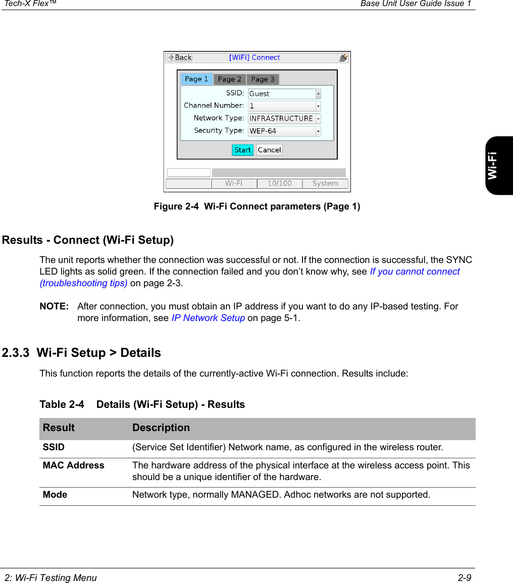  Tech-X Flex™ Base Unit User Guide Issue 1 2: Wi-Fi Testing Menu 2-9IntroWi-Fi10/100SystemIP/VideoSpecsFigure 2-4  Wi-Fi Connect parameters (Page 1)Results - Connect (Wi-Fi Setup)The unit reports whether the connection was successful or not. If the connection is successful, the SYNC LED lights as solid green. If the connection failed and you don’t know why, see If you cannot connect (troubleshooting tips) on page 2-3.NOTE: After connection, you must obtain an IP address if you want to do any IP-based testing. For more information, see IP Network Setup on page 5-1.2.3.3  Wi-Fi Setup &gt; DetailsThis function reports the details of the currently-active Wi-Fi connection. Results include:Table 2-4 Details (Wi-Fi Setup) - ResultsResult DescriptionSSID (Service Set Identifier) Network name, as configured in the wireless router.MAC Address The hardware address of the physical interface at the wireless access point. This should be a unique identifier of the hardware.Mode Network type, normally MANAGED. Adhoc networks are not supported.