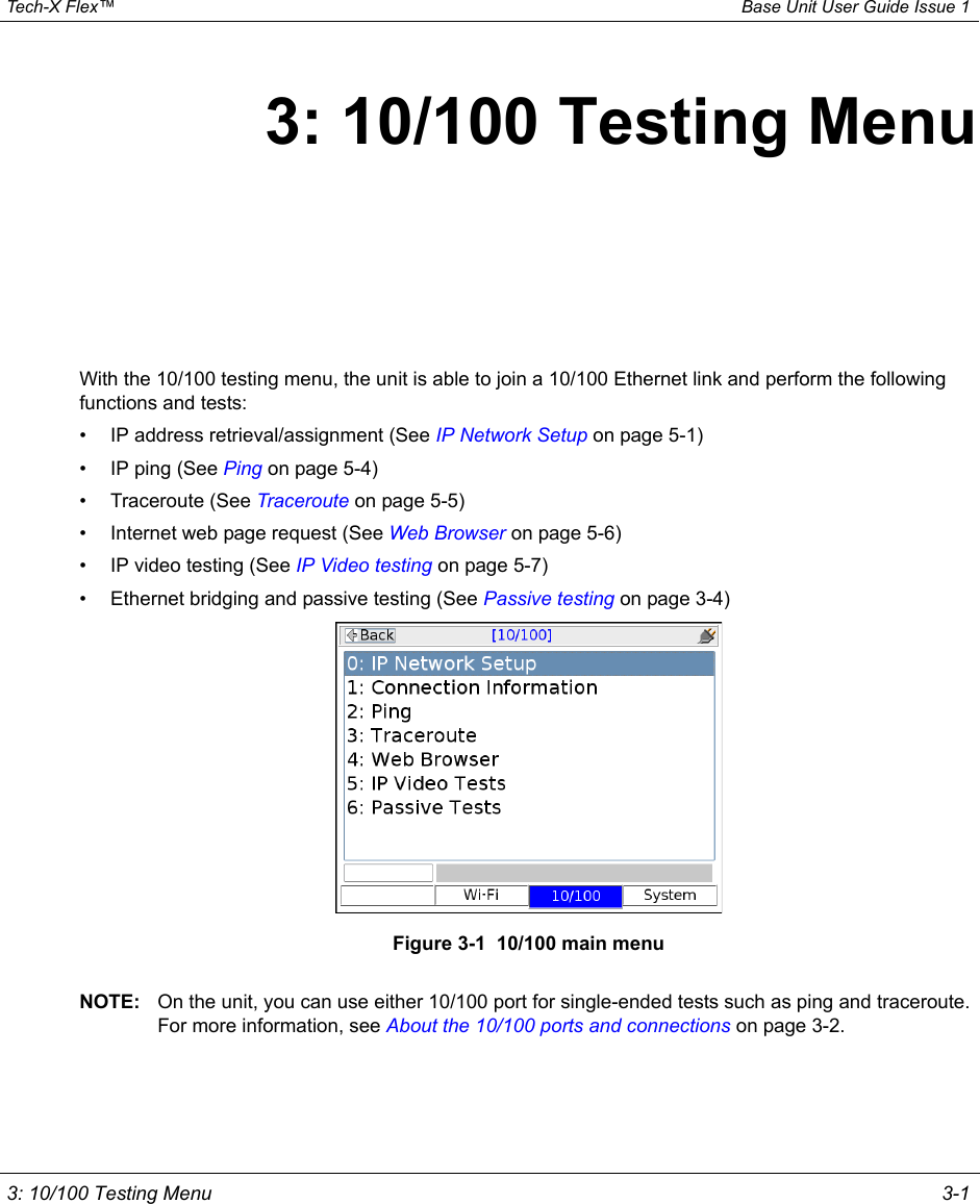  Tech-X Flex™ Base Unit User Guide Issue 1 3: 10/100 Testing Menu 3-13: 10/100 Testing MenuWith the 10/100 testing menu, the unit is able to join a 10/100 Ethernet link and perform the following functions and tests:• IP address retrieval/assignment (See IP Network Setup on page 5-1)• IP ping (See Ping on page 5-4)• Traceroute (See Traceroute on page 5-5)• Internet web page request (See Web Browser on page 5-6)• IP video testing (See IP Video testing on page 5-7)• Ethernet bridging and passive testing (See Passive testing on page 3-4)Figure 3-1  10/100 main menuNOTE: On the unit, you can use either 10/100 port for single-ended tests such as ping and traceroute. For more information, see About the 10/100 ports and connections on page 3-2.