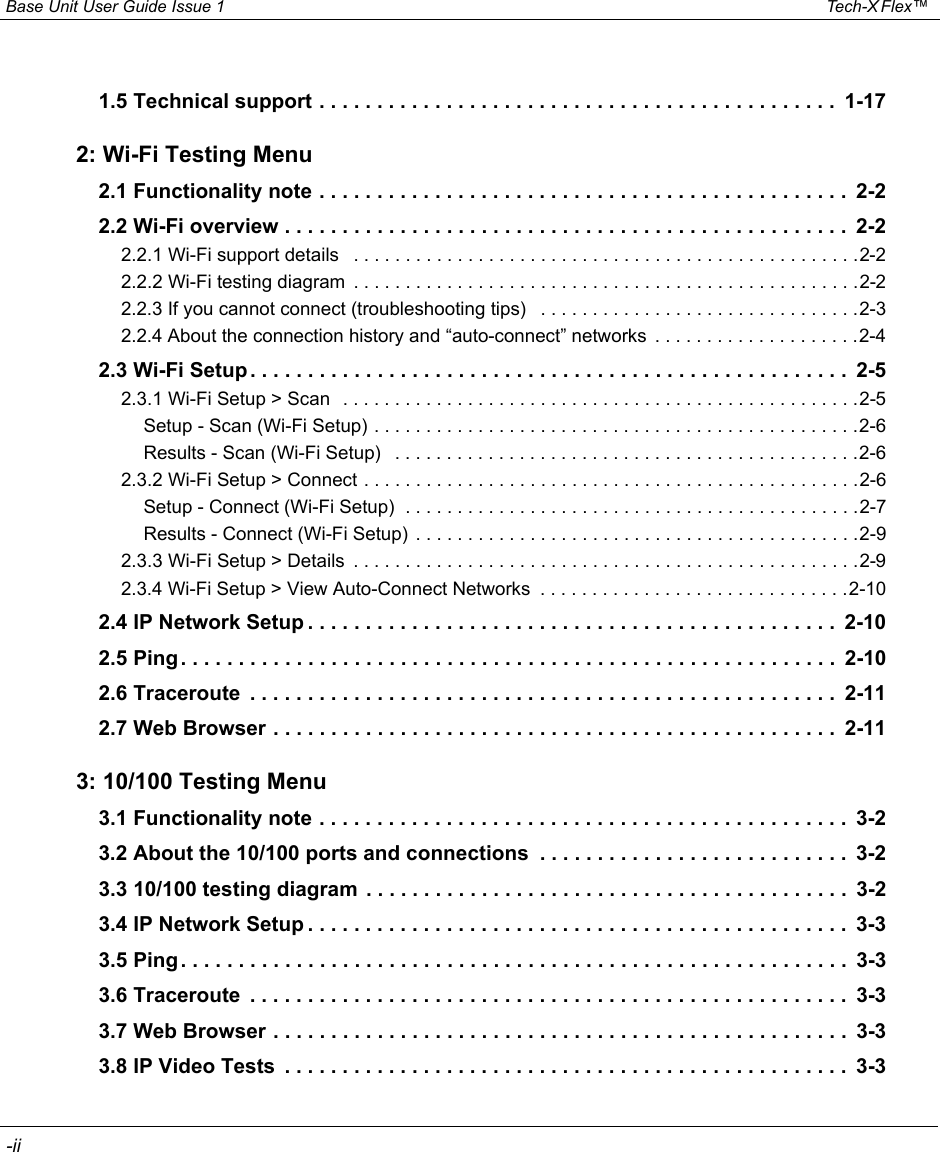  Base Unit User Guide Issue 1 Tech-X Flex™  -iiIntro Wi-Fi 10/100 System IP/Video Specs1.5 Technical support . . . . . . . . . . . . . . . . . . . . . . . . . . . . . . . . . . . . . . . . . . . . .  1-172: Wi-Fi Testing Menu2.1 Functionality note . . . . . . . . . . . . . . . . . . . . . . . . . . . . . . . . . . . . . . . . . . . . . .  2-22.2 Wi-Fi overview . . . . . . . . . . . . . . . . . . . . . . . . . . . . . . . . . . . . . . . . . . . . . . . . .  2-22.2.1 Wi-Fi support details   . . . . . . . . . . . . . . . . . . . . . . . . . . . . . . . . . . . . . . . . . . . . . . . . .2-22.2.2 Wi-Fi testing diagram  . . . . . . . . . . . . . . . . . . . . . . . . . . . . . . . . . . . . . . . . . . . . . . . . .2-22.2.3 If you cannot connect (troubleshooting tips)   . . . . . . . . . . . . . . . . . . . . . . . . . . . . . . .2-32.2.4 About the connection history and “auto-connect” networks  . . . . . . . . . . . . . . . . . . . .2-42.3 Wi-Fi Setup . . . . . . . . . . . . . . . . . . . . . . . . . . . . . . . . . . . . . . . . . . . . . . . . . . . .  2-52.3.1 Wi-Fi Setup &gt; Scan  . . . . . . . . . . . . . . . . . . . . . . . . . . . . . . . . . . . . . . . . . . . . . . . . . .2-5Setup - Scan (Wi-Fi Setup) . . . . . . . . . . . . . . . . . . . . . . . . . . . . . . . . . . . . . . . . . . . . . . .2-6Results - Scan (Wi-Fi Setup)   . . . . . . . . . . . . . . . . . . . . . . . . . . . . . . . . . . . . . . . . . . . . .2-62.3.2 Wi-Fi Setup &gt; Connect . . . . . . . . . . . . . . . . . . . . . . . . . . . . . . . . . . . . . . . . . . . . . . . .2-6Setup - Connect (Wi-Fi Setup)  . . . . . . . . . . . . . . . . . . . . . . . . . . . . . . . . . . . . . . . . . . . .2-7Results - Connect (Wi-Fi Setup)  . . . . . . . . . . . . . . . . . . . . . . . . . . . . . . . . . . . . . . . . . . .2-92.3.3 Wi-Fi Setup &gt; Details  . . . . . . . . . . . . . . . . . . . . . . . . . . . . . . . . . . . . . . . . . . . . . . . . .2-92.3.4 Wi-Fi Setup &gt; View Auto-Connect Networks  . . . . . . . . . . . . . . . . . . . . . . . . . . . . . .2-102.4 IP Network Setup . . . . . . . . . . . . . . . . . . . . . . . . . . . . . . . . . . . . . . . . . . . . . .  2-102.5 Ping . . . . . . . . . . . . . . . . . . . . . . . . . . . . . . . . . . . . . . . . . . . . . . . . . . . . . . . . .  2-102.6 Traceroute  . . . . . . . . . . . . . . . . . . . . . . . . . . . . . . . . . . . . . . . . . . . . . . . . . . .  2-112.7 Web Browser . . . . . . . . . . . . . . . . . . . . . . . . . . . . . . . . . . . . . . . . . . . . . . . . .  2-113: 10/100 Testing Menu3.1 Functionality note . . . . . . . . . . . . . . . . . . . . . . . . . . . . . . . . . . . . . . . . . . . . . .  3-23.2 About the 10/100 ports and connections  . . . . . . . . . . . . . . . . . . . . . . . . . . .  3-23.3 10/100 testing diagram  . . . . . . . . . . . . . . . . . . . . . . . . . . . . . . . . . . . . . . . . . .  3-23.4 IP Network Setup . . . . . . . . . . . . . . . . . . . . . . . . . . . . . . . . . . . . . . . . . . . . . . .  3-33.5 Ping . . . . . . . . . . . . . . . . . . . . . . . . . . . . . . . . . . . . . . . . . . . . . . . . . . . . . . . . . .  3-33.6 Traceroute  . . . . . . . . . . . . . . . . . . . . . . . . . . . . . . . . . . . . . . . . . . . . . . . . . . . .  3-33.7 Web Browser . . . . . . . . . . . . . . . . . . . . . . . . . . . . . . . . . . . . . . . . . . . . . . . . . .  3-33.8 IP Video Tests  . . . . . . . . . . . . . . . . . . . . . . . . . . . . . . . . . . . . . . . . . . . . . . . . .  3-3