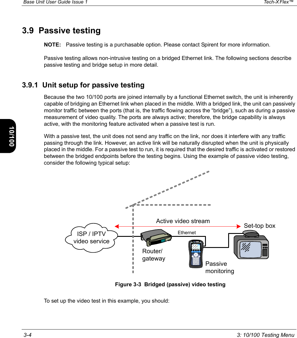  Base Unit User Guide Issue 1 Tech-X Flex™  3-4 3: 10/100 Testing MenuIntro Wi-Fi 10/100 System IP/Video Specs3.9  Passive testingNOTE: Passive testing is a purchasable option. Please contact Spirent for more information.Passive testing allows non-intrusive testing on a bridged Ethernet link. The following sections describe passive testing and bridge setup in more detail.3.9.1  Unit setup for passive testingBecause the two 10/100 ports are joined internally by a functional Ethernet switch, the unit is inherently capable of bridging an Ethernet link when placed in the middle. With a bridged link, the unit can passively monitor traffic between the ports (that is, the traffic flowing across the “bridge”), such as during a passive measurement of video quality. The ports are always active; therefore, the bridge capability is always active, with the monitoring feature activated when a passive test is run.With a passive test, the unit does not send any traffic on the link, nor does it interfere with any traffic passing through the link. However, an active link will be naturally disrupted when the unit is physically placed in the middle. For a passive test to run, it is required that the desired traffic is activated or restored between the bridged endpoints before the testing begins. Using the example of passive video testing, consider the following typical setup:Figure 3-3  Bridged (passive) video testingTo set up the video test in this example, you should:Active video streamISP / IPTV video serviceRouter/gatewaySet-top boxPassive monitoringEthernet