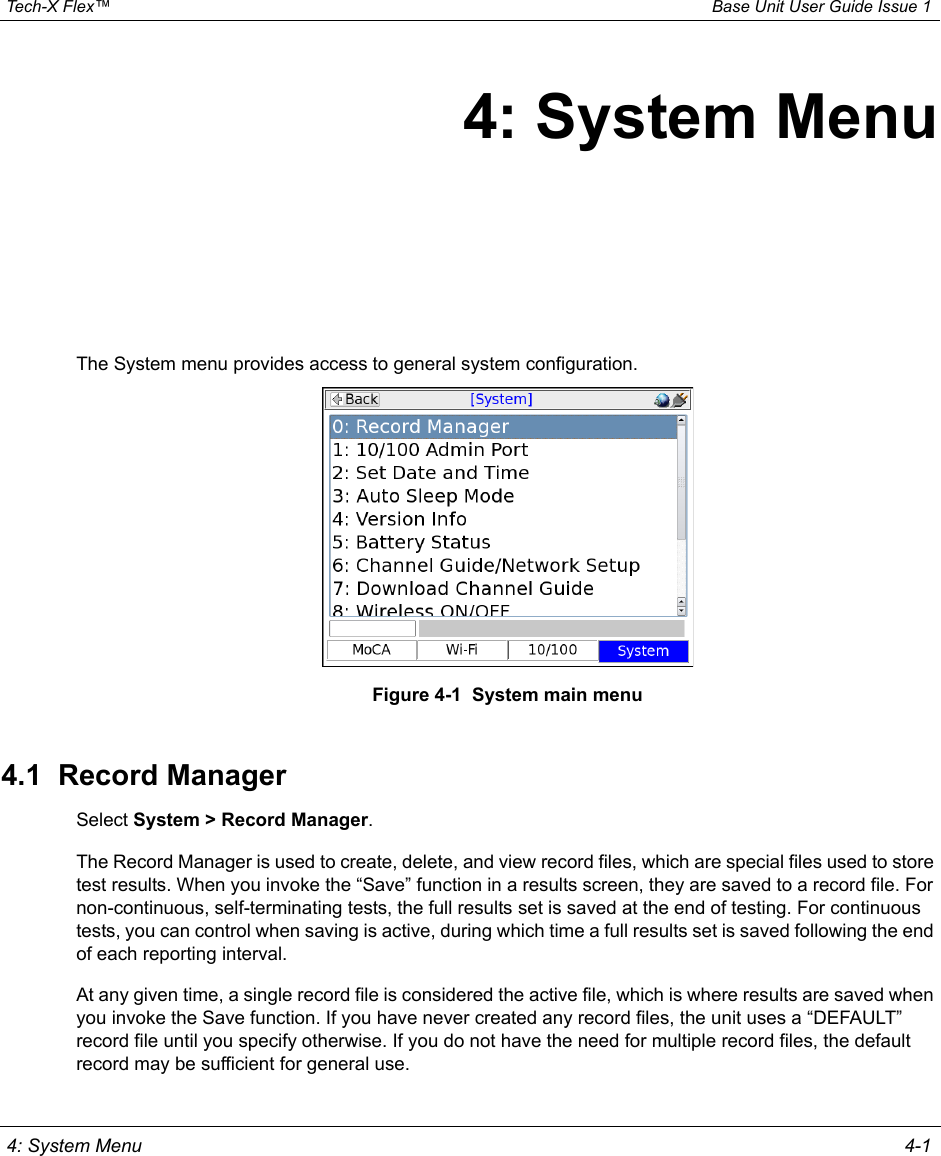  Tech-X Flex™ Base Unit User Guide Issue 1 4: System Menu 4-14: System MenuThe System menu provides access to general system configuration.Figure 4-1  System main menu4.1  Record ManagerSelect System &gt; Record Manager.The Record Manager is used to create, delete, and view record files, which are special files used to store test results. When you invoke the “Save” function in a results screen, they are saved to a record file. For non-continuous, self-terminating tests, the full results set is saved at the end of testing. For continuous tests, you can control when saving is active, during which time a full results set is saved following the end of each reporting interval.At any given time, a single record file is considered the active file, which is where results are saved when you invoke the Save function. If you have never created any record files, the unit uses a “DEFAULT” record file until you specify otherwise. If you do not have the need for multiple record files, the default record may be sufficient for general use.