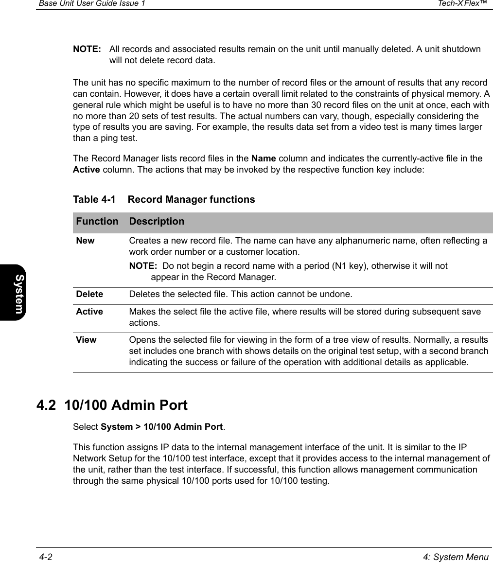  Base Unit User Guide Issue 1 Tech-X Flex™  4-2 4: System MenuIntro Wi-Fi 10/100 System IP/Video SpecsNOTE: All records and associated results remain on the unit until manually deleted. A unit shutdown will not delete record data.The unit has no specific maximum to the number of record files or the amount of results that any record can contain. However, it does have a certain overall limit related to the constraints of physical memory. A general rule which might be useful is to have no more than 30 record files on the unit at once, each with no more than 20 sets of test results. The actual numbers can vary, though, especially considering the type of results you are saving. For example, the results data set from a video test is many times larger than a ping test.The Record Manager lists record files in the Name column and indicates the currently-active file in the Active column. The actions that may be invoked by the respective function key include:4.2  10/100 Admin PortSelect System &gt; 10/100 Admin Port.This function assigns IP data to the internal management interface of the unit. It is similar to the IP Network Setup for the 10/100 test interface, except that it provides access to the internal management of the unit, rather than the test interface. If successful, this function allows management communication through the same physical 10/100 ports used for 10/100 testing.Table 4-1 Record Manager functionsFunction DescriptionNew Creates a new record file. The name can have any alphanumeric name, often reflecting a work order number or a customer location.NOTE:  Do not begin a record name with a period (N1 key), otherwise it will not appear in the Record Manager.Delete Deletes the selected file. This action cannot be undone.Active Makes the select file the active file, where results will be stored during subsequent save actions.View Opens the selected file for viewing in the form of a tree view of results. Normally, a results set includes one branch with shows details on the original test setup, with a second branch indicating the success or failure of the operation with additional details as applicable.