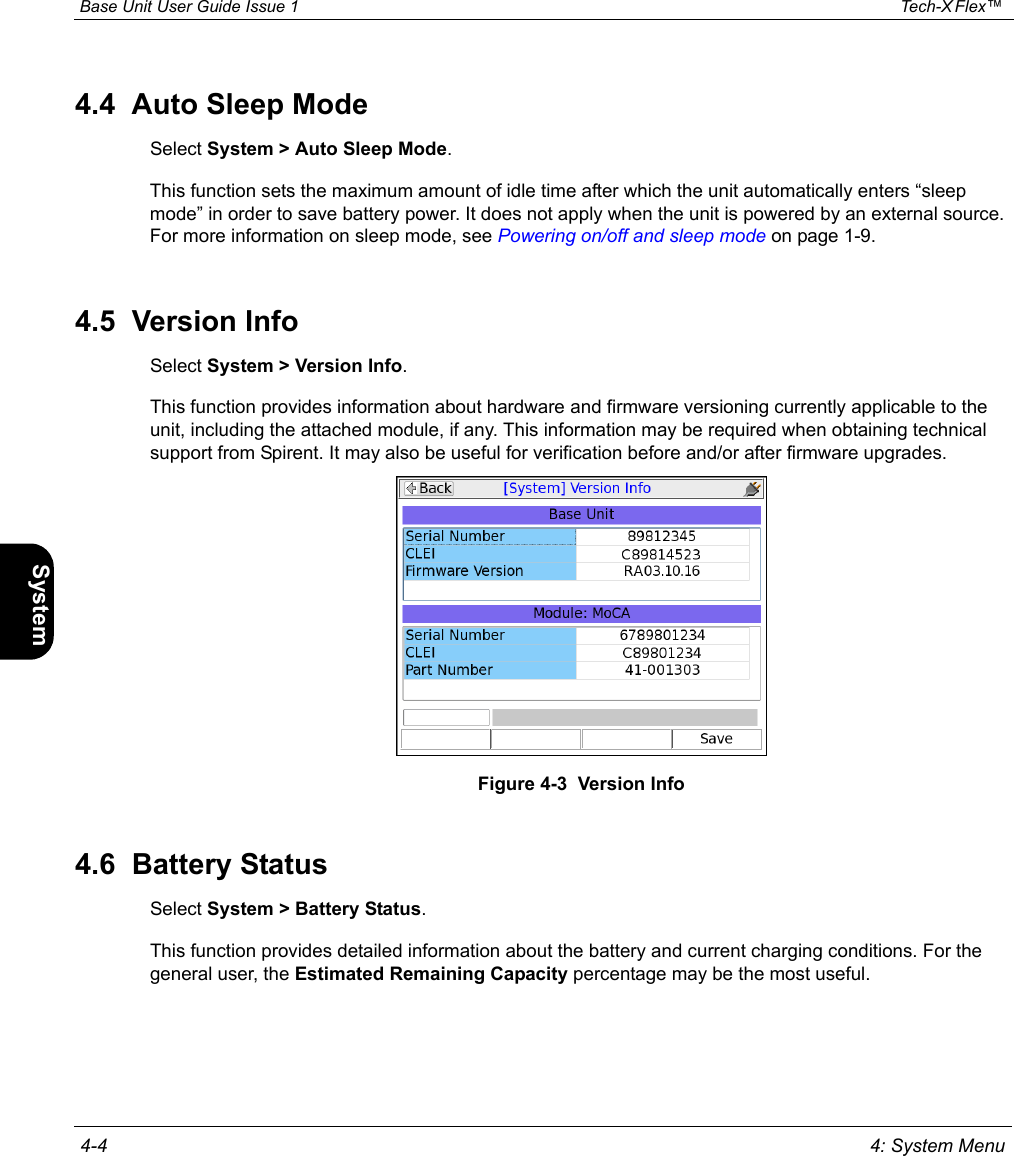  Base Unit User Guide Issue 1 Tech-X Flex™  4-4 4: System MenuIntro Wi-Fi 10/100 System IP/Video Specs4.4  Auto Sleep ModeSelect System &gt; Auto Sleep Mode.This function sets the maximum amount of idle time after which the unit automatically enters “sleep mode” in order to save battery power. It does not apply when the unit is powered by an external source. For more information on sleep mode, see Powering on/off and sleep mode on page 1-9.4.5  Version InfoSelect System &gt; Version Info.This function provides information about hardware and firmware versioning currently applicable to the unit, including the attached module, if any. This information may be required when obtaining technical support from Spirent. It may also be useful for verification before and/or after firmware upgrades.Figure 4-3  Version Info4.6  Battery StatusSelect System &gt; Battery Status.This function provides detailed information about the battery and current charging conditions. For the general user, the Estimated Remaining Capacity percentage may be the most useful.