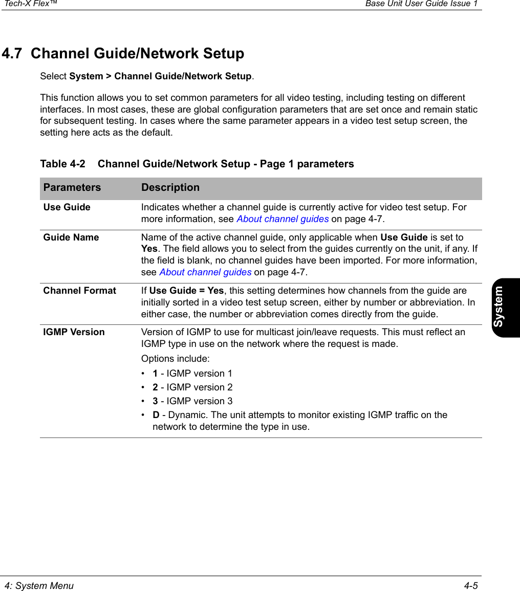  Tech-X Flex™ Base Unit User Guide Issue 1 4: System Menu 4-5IntroWi-Fi10/100SystemIP/VideoSpecs4.7  Channel Guide/Network SetupSelect System &gt; Channel Guide/Network Setup.This function allows you to set common parameters for all video testing, including testing on different interfaces. In most cases, these are global configuration parameters that are set once and remain static for subsequent testing. In cases where the same parameter appears in a video test setup screen, the setting here acts as the default.Table 4-2 Channel Guide/Network Setup - Page 1 parametersParameters DescriptionUse Guide Indicates whether a channel guide is currently active for video test setup. For more information, see About channel guides on page 4-7.Guide Name Name of the active channel guide, only applicable when Use Guide is set to Yes. The field allows you to select from the guides currently on the unit, if any. If the field is blank, no channel guides have been imported. For more information, see About channel guides on page 4-7.Channel Format If Use Guide = Yes, this setting determines how channels from the guide are initially sorted in a video test setup screen, either by number or abbreviation. In either case, the number or abbreviation comes directly from the guide.IGMP Version Version of IGMP to use for multicast join/leave requests. This must reflect an IGMP type in use on the network where the request is made.Options include:•1 - IGMP version 1•2 - IGMP version 2•3 - IGMP version 3•D - Dynamic. The unit attempts to monitor existing IGMP traffic on the network to determine the type in use.
