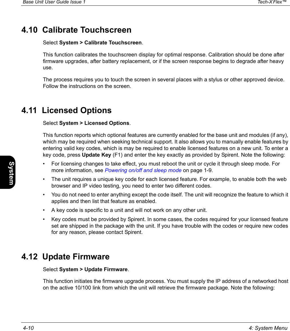  Base Unit User Guide Issue 1 Tech-X Flex™  4-10 4: System MenuIntro Wi-Fi 10/100 System IP/Video Specs4.10  Calibrate TouchscreenSelect System &gt; Calibrate Touchscreen.This function calibrates the touchscreen display for optimal response. Calibration should be done after firmware upgrades, after battery replacement, or if the screen response begins to degrade after heavy use.The process requires you to touch the screen in several places with a stylus or other approved device. Follow the instructions on the screen.4.11  Licensed OptionsSelect System &gt; Licensed Options.This function reports which optional features are currently enabled for the base unit and modules (if any), which may be required when seeking technical support. It also allows you to manually enable features by entering valid key codes, which is may be required to enable licensed features on a new unit. To enter a key code, press Update Key (F1) and enter the key exactly as provided by Spirent. Note the following:• For licensing changes to take effect, you must reboot the unit or cycle it through sleep mode. For more information, see Powering on/off and sleep mode on page 1-9.• The unit requires a unique key code for each licensed feature. For example, to enable both the web browser and IP video testing, you need to enter two different codes.• You do not need to enter anything except the code itself. The unit will recognize the feature to which it applies and then list that feature as enabled.• A key code is specific to a unit and will not work on any other unit.• Key codes must be provided by Spirent. In some cases, the codes required for your licensed feature set are shipped in the package with the unit. If you have trouble with the codes or require new codes for any reason, please contact Spirent.4.12  Update FirmwareSelect System &gt; Update Firmware.This function initiates the firmware upgrade process. You must supply the IP address of a networked host on the active 10/100 link from which the unit will retrieve the firmware package. Note the following: