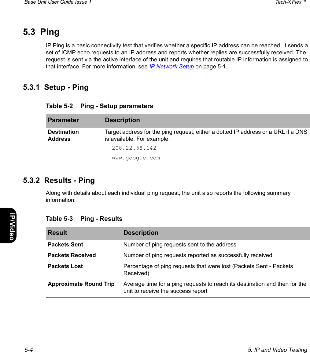  Base Unit User Guide Issue 1 Tech-X Flex™  5-4 5: IP and Video TestingIntro Wi-Fi 10/100 System IP/Video Specs5.3  PingIP Ping is a basic connectivity test that verifies whether a specific IP address can be reached. It sends a set of ICMP echo requests to an IP address and reports whether replies are successfully received. The request is sent via the active interface of the unit and requires that routable IP information is assigned to that interface. For more information, see IP Network Setup on page 5-1.5.3.1  Setup - Ping5.3.2  Results - PingAlong with details about each individual ping request, the unit also reports the following summary information:Table 5-2 Ping - Setup parametersParameter DescriptionDestination AddressTarget address for the ping request, either a dotted IP address or a URL if a DNS is available. For example:208.22.58.142www.google.comTable 5-3 Ping - ResultsResult DescriptionPackets Sent Number of ping requests sent to the addressPackets Received Number of ping requests reported as successfully receivedPackets Lost Percentage of ping requests that were lost (Packets Sent - Packets Received)Approximate Round Trip  Average time for a ping requests to reach its destination and then for the unit to receive the success report