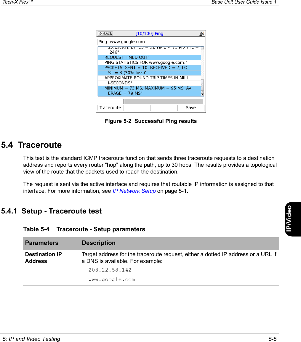  Tech-X Flex™ Base Unit User Guide Issue 1 5: IP and Video Testing 5-5IntroWi-Fi10/100SystemIP/VideoSpecsFigure 5-2  Successful Ping results5.4  TracerouteThis test is the standard ICMP traceroute function that sends three traceroute requests to a destination address and reports every router “hop” along the path, up to 30 hops. The results provides a topological view of the route that the packets used to reach the destination.The request is sent via the active interface and requires that routable IP information is assigned to that interface. For more information, see IP Network Setup on page 5-1.5.4.1  Setup - Traceroute testTable 5-4 Traceroute - Setup parametersParameters DescriptionDestination IP AddressTarget address for the traceroute request, either a dotted IP address or a URL if a DNS is available. For example:208.22.58.142www.google.com