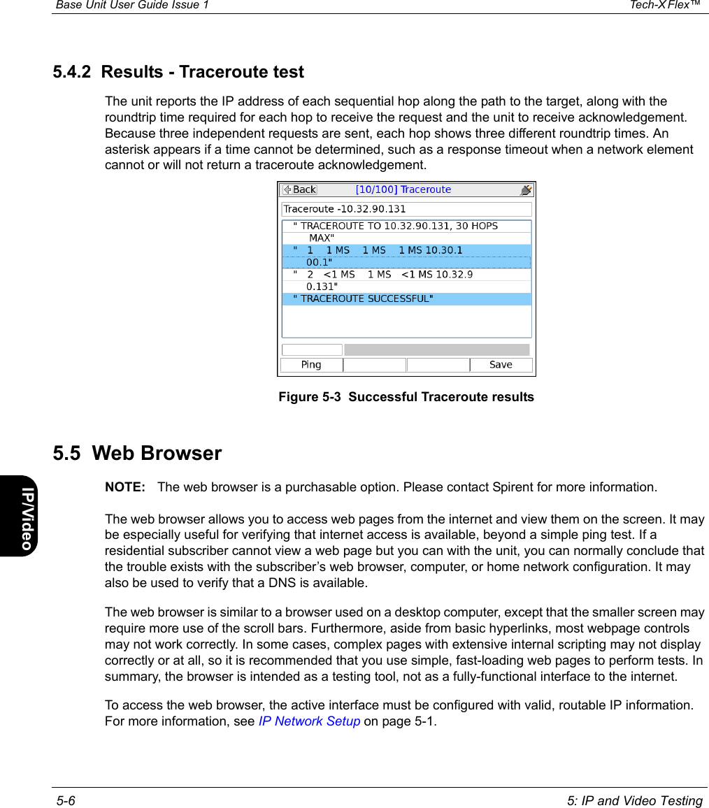  Base Unit User Guide Issue 1 Tech-X Flex™  5-6 5: IP and Video TestingIntro Wi-Fi 10/100 System IP/Video Specs5.4.2  Results - Traceroute testThe unit reports the IP address of each sequential hop along the path to the target, along with the roundtrip time required for each hop to receive the request and the unit to receive acknowledgement. Because three independent requests are sent, each hop shows three different roundtrip times. An asterisk appears if a time cannot be determined, such as a response timeout when a network element cannot or will not return a traceroute acknowledgement.Figure 5-3  Successful Traceroute results5.5  Web BrowserNOTE: The web browser is a purchasable option. Please contact Spirent for more information.The web browser allows you to access web pages from the internet and view them on the screen. It may be especially useful for verifying that internet access is available, beyond a simple ping test. If a residential subscriber cannot view a web page but you can with the unit, you can normally conclude that the trouble exists with the subscriber’s web browser, computer, or home network configuration. It may also be used to verify that a DNS is available.The web browser is similar to a browser used on a desktop computer, except that the smaller screen may require more use of the scroll bars. Furthermore, aside from basic hyperlinks, most webpage controls may not work correctly. In some cases, complex pages with extensive internal scripting may not display correctly or at all, so it is recommended that you use simple, fast-loading web pages to perform tests. In summary, the browser is intended as a testing tool, not as a fully-functional interface to the internet.To access the web browser, the active interface must be configured with valid, routable IP information. For more information, see IP Network Setup on page 5-1.