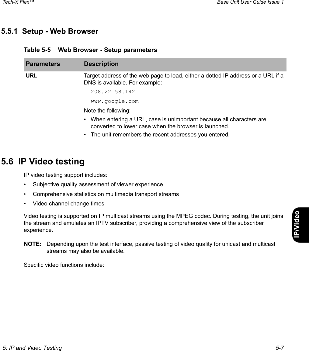  Tech-X Flex™ Base Unit User Guide Issue 1 5: IP and Video Testing 5-7IntroWi-Fi10/100SystemIP/VideoSpecs5.5.1  Setup - Web Browser5.6  IP Video testingIP video testing support includes:• Subjective quality assessment of viewer experience• Comprehensive statistics on multimedia transport streams• Video channel change timesVideo testing is supported on IP multicast streams using the MPEG codec. During testing, the unit joins the stream and emulates an IPTV subscriber, providing a comprehensive view of the subscriber experience.NOTE: Depending upon the test interface, passive testing of video quality for unicast and multicast streams may also be available.Specific video functions include:Table 5-5 Web Browser - Setup parametersParameters DescriptionURL Target address of the web page to load, either a dotted IP address or a URL if a DNS is available. For example:208.22.58.142www.google.comNote the following:• When entering a URL, case is unimportant because all characters are converted to lower case when the browser is launched.• The unit remembers the recent addresses you entered.