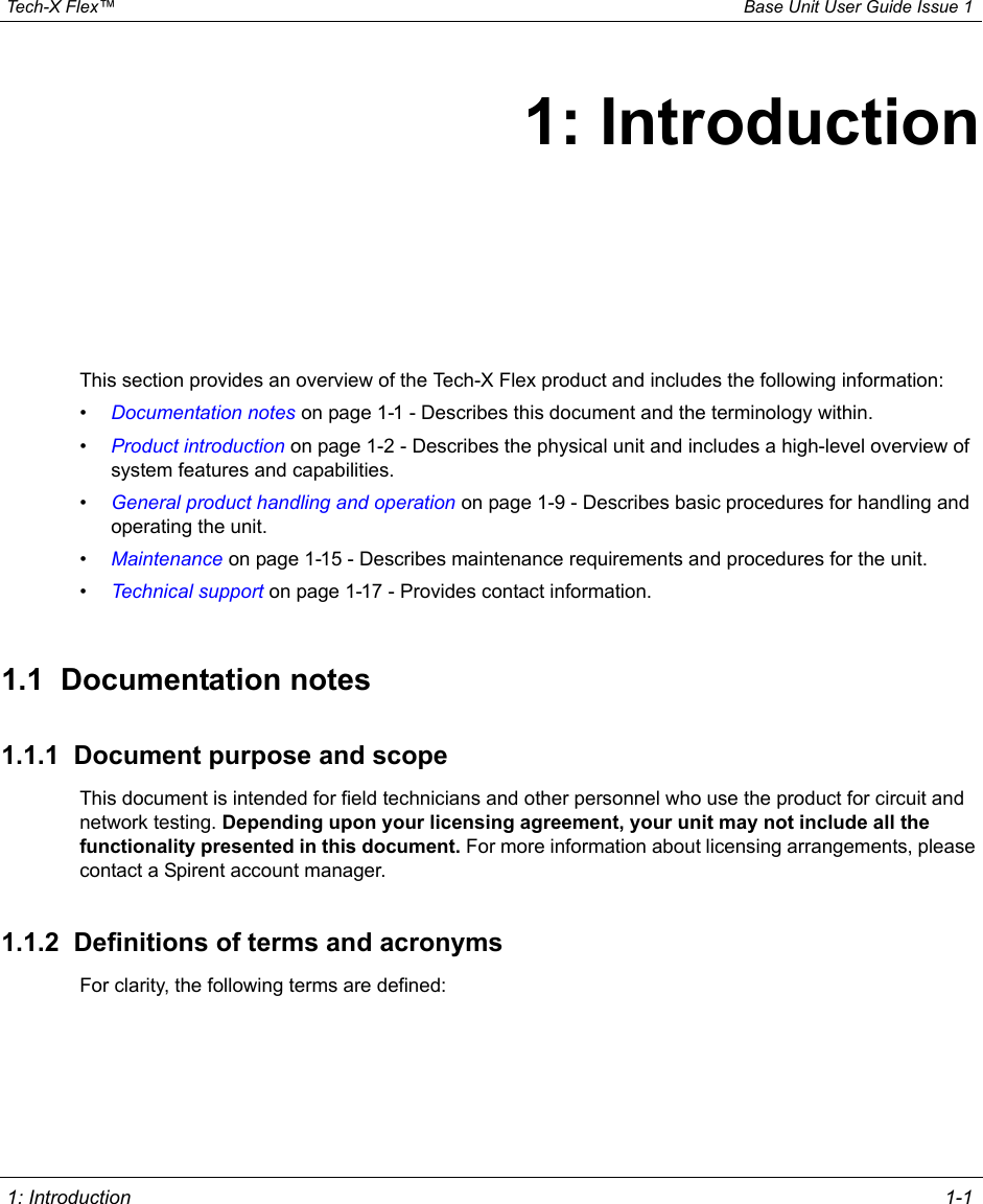  Tech-X Flex™ Base Unit User Guide Issue 1 1: Introduction 1-11: IntroductionThis section provides an overview of the Tech-X Flex product and includes the following information:•Documentation notes on page 1-1 - Describes this document and the terminology within.•Product introduction on page 1-2 - Describes the physical unit and includes a high-level overview of system features and capabilities. •General product handling and operation on page 1-9 - Describes basic procedures for handling and operating the unit.•Maintenance on page 1-15 - Describes maintenance requirements and procedures for the unit.•Technical support on page 1-17 - Provides contact information.1.1  Documentation notes1.1.1  Document purpose and scopeThis document is intended for field technicians and other personnel who use the product for circuit and network testing. Depending upon your licensing agreement, your unit may not include all the functionality presented in this document. For more information about licensing arrangements, please contact a Spirent account manager.1.1.2  Definitions of terms and acronymsFor clarity, the following terms are defined: