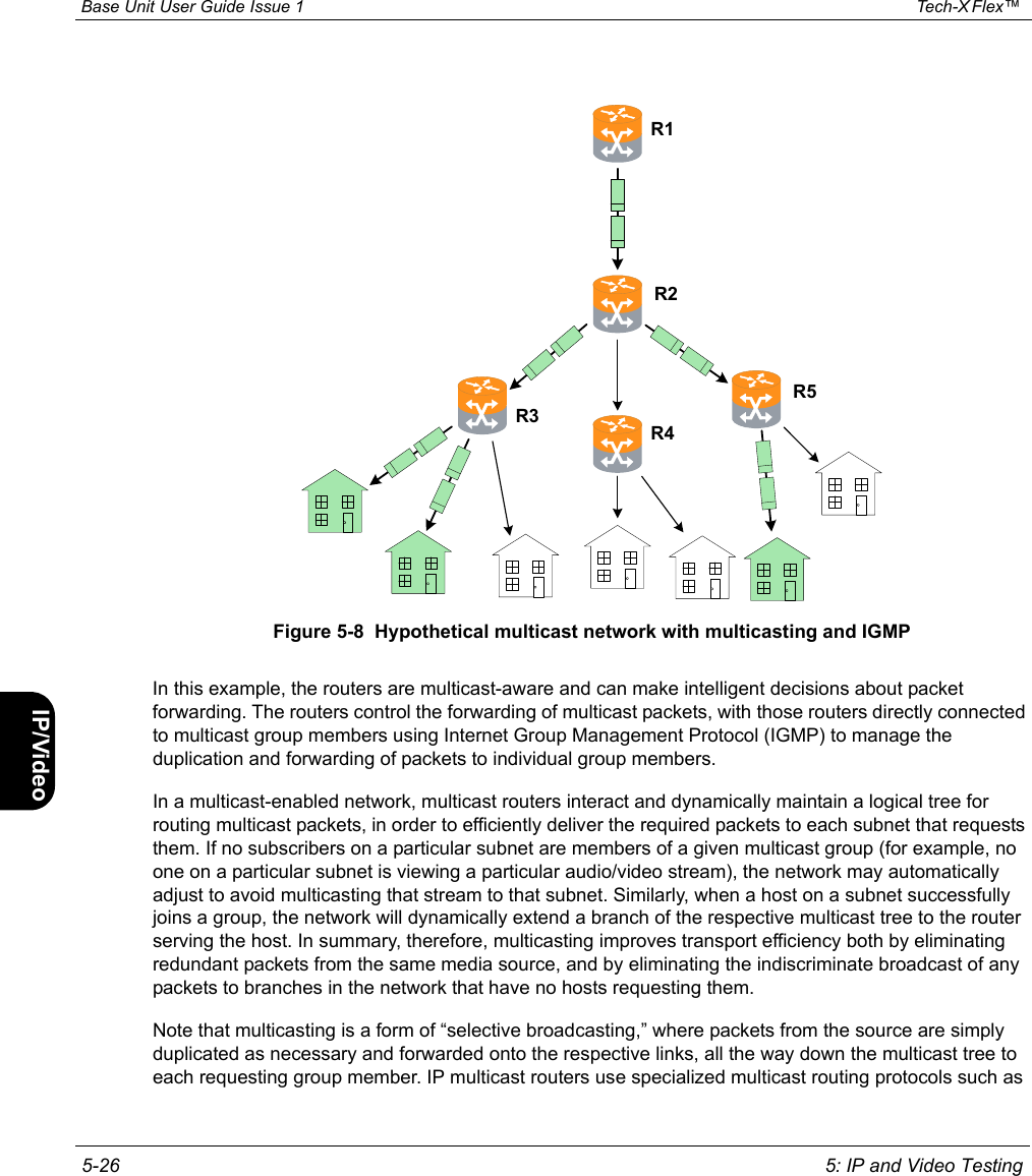  Base Unit User Guide Issue 1 Tech-X Flex™  5-26 5: IP and Video TestingIntro Wi-Fi 10/100 System IP/Video SpecsFigure 5-8  Hypothetical multicast network with multicasting and IGMPIn this example, the routers are multicast-aware and can make intelligent decisions about packet forwarding. The routers control the forwarding of multicast packets, with those routers directly connected to multicast group members using Internet Group Management Protocol (IGMP) to manage the duplication and forwarding of packets to individual group members.In a multicast-enabled network, multicast routers interact and dynamically maintain a logical tree for routing multicast packets, in order to efficiently deliver the required packets to each subnet that requests them. If no subscribers on a particular subnet are members of a given multicast group (for example, no one on a particular subnet is viewing a particular audio/video stream), the network may automatically adjust to avoid multicasting that stream to that subnet. Similarly, when a host on a subnet successfully joins a group, the network will dynamically extend a branch of the respective multicast tree to the router serving the host. In summary, therefore, multicasting improves transport efficiency both by eliminating redundant packets from the same media source, and by eliminating the indiscriminate broadcast of any packets to branches in the network that have no hosts requesting them.Note that multicasting is a form of “selective broadcasting,” where packets from the source are simply duplicated as necessary and forwarded onto the respective links, all the way down the multicast tree to each requesting group member. IP multicast routers use specialized multicast routing protocols such as R2R3R1R4R5