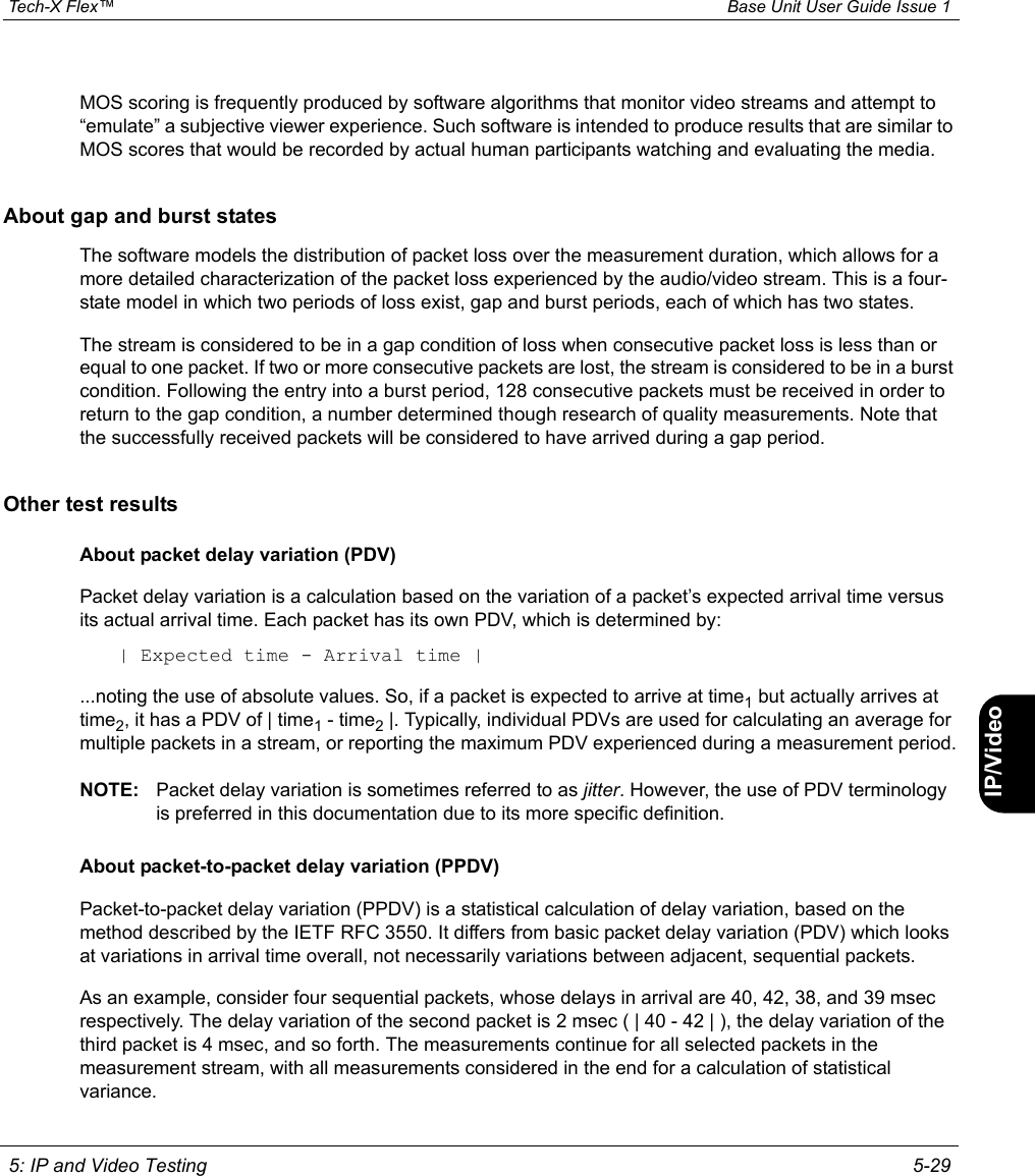  Tech-X Flex™ Base Unit User Guide Issue 1 5: IP and Video Testing 5-29IntroWi-Fi10/100SystemIP/VideoSpecsMOS scoring is frequently produced by software algorithms that monitor video streams and attempt to “emulate” a subjective viewer experience. Such software is intended to produce results that are similar to MOS scores that would be recorded by actual human participants watching and evaluating the media.About gap and burst statesThe software models the distribution of packet loss over the measurement duration, which allows for a more detailed characterization of the packet loss experienced by the audio/video stream. This is a four-state model in which two periods of loss exist, gap and burst periods, each of which has two states.The stream is considered to be in a gap condition of loss when consecutive packet loss is less than or equal to one packet. If two or more consecutive packets are lost, the stream is considered to be in a burst condition. Following the entry into a burst period, 128 consecutive packets must be received in order to return to the gap condition, a number determined though research of quality measurements. Note that the successfully received packets will be considered to have arrived during a gap period.Other test resultsAbout packet delay variation (PDV)Packet delay variation is a calculation based on the variation of a packet’s expected arrival time versus its actual arrival time. Each packet has its own PDV, which is determined by:| Expected time - Arrival time |...noting the use of absolute values. So, if a packet is expected to arrive at time1 but actually arrives at time2, it has a PDV of | time1 - time2 |. Typically, individual PDVs are used for calculating an average for multiple packets in a stream, or reporting the maximum PDV experienced during a measurement period.NOTE: Packet delay variation is sometimes referred to as jitter. However, the use of PDV terminology is preferred in this documentation due to its more specific definition.About packet-to-packet delay variation (PPDV)Packet-to-packet delay variation (PPDV) is a statistical calculation of delay variation, based on the method described by the IETF RFC 3550. It differs from basic packet delay variation (PDV) which looks at variations in arrival time overall, not necessarily variations between adjacent, sequential packets.As an example, consider four sequential packets, whose delays in arrival are 40, 42, 38, and 39 msec respectively. The delay variation of the second packet is 2 msec ( | 40 - 42 | ), the delay variation of the third packet is 4 msec, and so forth. The measurements continue for all selected packets in the measurement stream, with all measurements considered in the end for a calculation of statistical variance.