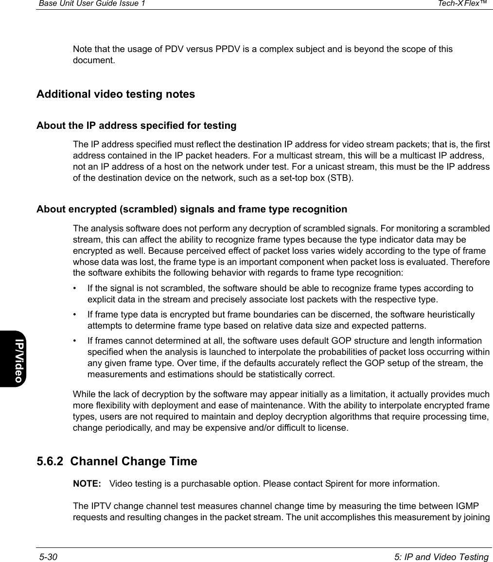  Base Unit User Guide Issue 1 Tech-X Flex™  5-30 5: IP and Video TestingIntro Wi-Fi 10/100 System IP/Video SpecsNote that the usage of PDV versus PPDV is a complex subject and is beyond the scope of this document.Additional video testing notesAbout the IP address specified for testingThe IP address specified must reflect the destination IP address for video stream packets; that is, the first address contained in the IP packet headers. For a multicast stream, this will be a multicast IP address, not an IP address of a host on the network under test. For a unicast stream, this must be the IP address of the destination device on the network, such as a set-top box (STB).About encrypted (scrambled) signals and frame type recognitionThe analysis software does not perform any decryption of scrambled signals. For monitoring a scrambled stream, this can affect the ability to recognize frame types because the type indicator data may be encrypted as well. Because perceived effect of packet loss varies widely according to the type of frame whose data was lost, the frame type is an important component when packet loss is evaluated. Therefore the software exhibits the following behavior with regards to frame type recognition:• If the signal is not scrambled, the software should be able to recognize frame types according to explicit data in the stream and precisely associate lost packets with the respective type.• If frame type data is encrypted but frame boundaries can be discerned, the software heuristically attempts to determine frame type based on relative data size and expected patterns.• If frames cannot determined at all, the software uses default GOP structure and length information specified when the analysis is launched to interpolate the probabilities of packet loss occurring within any given frame type. Over time, if the defaults accurately reflect the GOP setup of the stream, the measurements and estimations should be statistically correct.While the lack of decryption by the software may appear initially as a limitation, it actually provides much more flexibility with deployment and ease of maintenance. With the ability to interpolate encrypted frame types, users are not required to maintain and deploy decryption algorithms that require processing time, change periodically, and may be expensive and/or difficult to license.5.6.2  Channel Change TimeNOTE: Video testing is a purchasable option. Please contact Spirent for more information.The IPTV change channel test measures channel change time by measuring the time between IGMP requests and resulting changes in the packet stream. The unit accomplishes this measurement by joining 