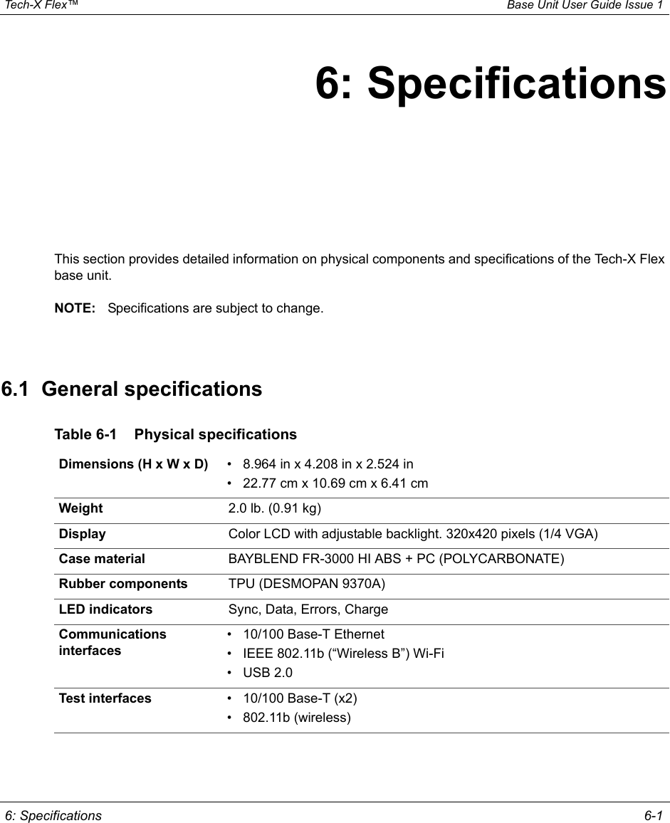  Tech-X Flex™ Base Unit User Guide Issue 1 6: Specifications 6-16: SpecificationsThis section provides detailed information on physical components and specifications of the Tech-X Flex base unit.NOTE: Specifications are subject to change.6.1  General specificationsTable 6-1 Physical specificationsDimensions (H x W x D) • 8.964 in x 4.208 in x 2.524 in• 22.77 cm x 10.69 cm x 6.41 cmWeight 2.0 lb. (0.91 kg) Display Color LCD with adjustable backlight. 320x420 pixels (1/4 VGA)Case material BAYBLEND FR-3000 HI ABS + PC (POLYCARBONATE)Rubber components TPU (DESMOPAN 9370A)LED indicators Sync, Data, Errors, ChargeCommunications interfaces• 10/100 Base-T Ethernet• IEEE 802.11b (“Wireless B”) Wi-Fi• USB 2.0Test interfaces • 10/100 Base-T (x2)• 802.11b (wireless)