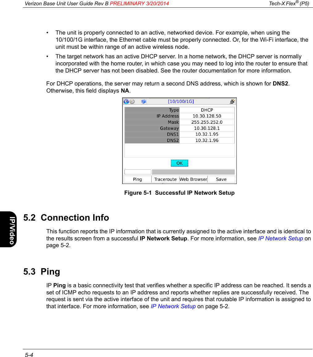  Verizon Base Unit User Guide Rev B PRELIMINARY 3/20/2014 Tech-X Flex® (P5)  5-4Intro Wi-Fi 10/100 System IP/Video Specs• The unit is properly connected to an active, networked device. For example, when using the 10/100/1G interface, the Ethernet cable must be properly connected. Or, for the Wi-Fi interface, the unit must be within range of an active wireless node.• The target network has an active DHCP server. In a home network, the DHCP server is normally incorporated with the home router, in which case you may need to log into the router to ensure that the DHCP server has not been disabled. See the router documentation for more information.For DHCP operations, the server may return a second DNS address, which is shown for DNS2. Otherwise, this field displays NA.Figure 5-1  Successful IP Network Setup5.2  Connection InfoThis function reports the IP information that is currently assigned to the active interface and is identical to the results screen from a successful IP Network Setup. For more information, see IP Network Setup on page 5-2.5.3  PingIP Ping is a basic connectivity test that verifies whether a specific IP address can be reached. It sends a set of ICMP echo requests to an IP address and reports whether replies are successfully received. The request is sent via the active interface of the unit and requires that routable IP information is assigned to that interface. For more information, see IP Network Setup on page 5-2.