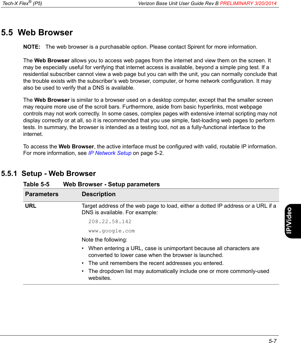 Tech-X Flex® (P5) Verizon Base Unit User Guide Rev B PRELIMINARY 3/20/2014 5-7IntroWi-Fi10/100SystemIP/VideoSpecs5.5  Web BrowserNOTE: The web browser is a purchasable option. Please contact Spirent for more information.The Web Browser allows you to access web pages from the internet and view them on the screen. It may be especially useful for verifying that internet access is available, beyond a simple ping test. If a residential subscriber cannot view a web page but you can with the unit, you can normally conclude that the trouble exists with the subscriber’s web browser, computer, or home network configuration. It may also be used to verify that a DNS is available.The Web Browser is similar to a browser used on a desktop computer, except that the smaller screen may require more use of the scroll bars. Furthermore, aside from basic hyperlinks, most webpage controls may not work correctly. In some cases, complex pages with extensive internal scripting may not display correctly or at all, so it is recommended that you use simple, fast-loading web pages to perform tests. In summary, the browser is intended as a testing tool, not as a fully-functional interface to the internet.To access the Web Browser, the active interface must be configured with valid, routable IP information. For more information, see IP Network Setup on page 5-2.5.5.1  Setup - Web BrowserTable 5-5 Web Browser - Setup parametersParameters DescriptionURL Target address of the web page to load, either a dotted IP address or a URL if a DNS is available. For example:208.22.58.142www.google.comNote the following:• When entering a URL, case is unimportant because all characters are converted to lower case when the browser is launched.• The unit remembers the recent addresses you entered.• The dropdown list may automatically include one or more commonly-used websites.