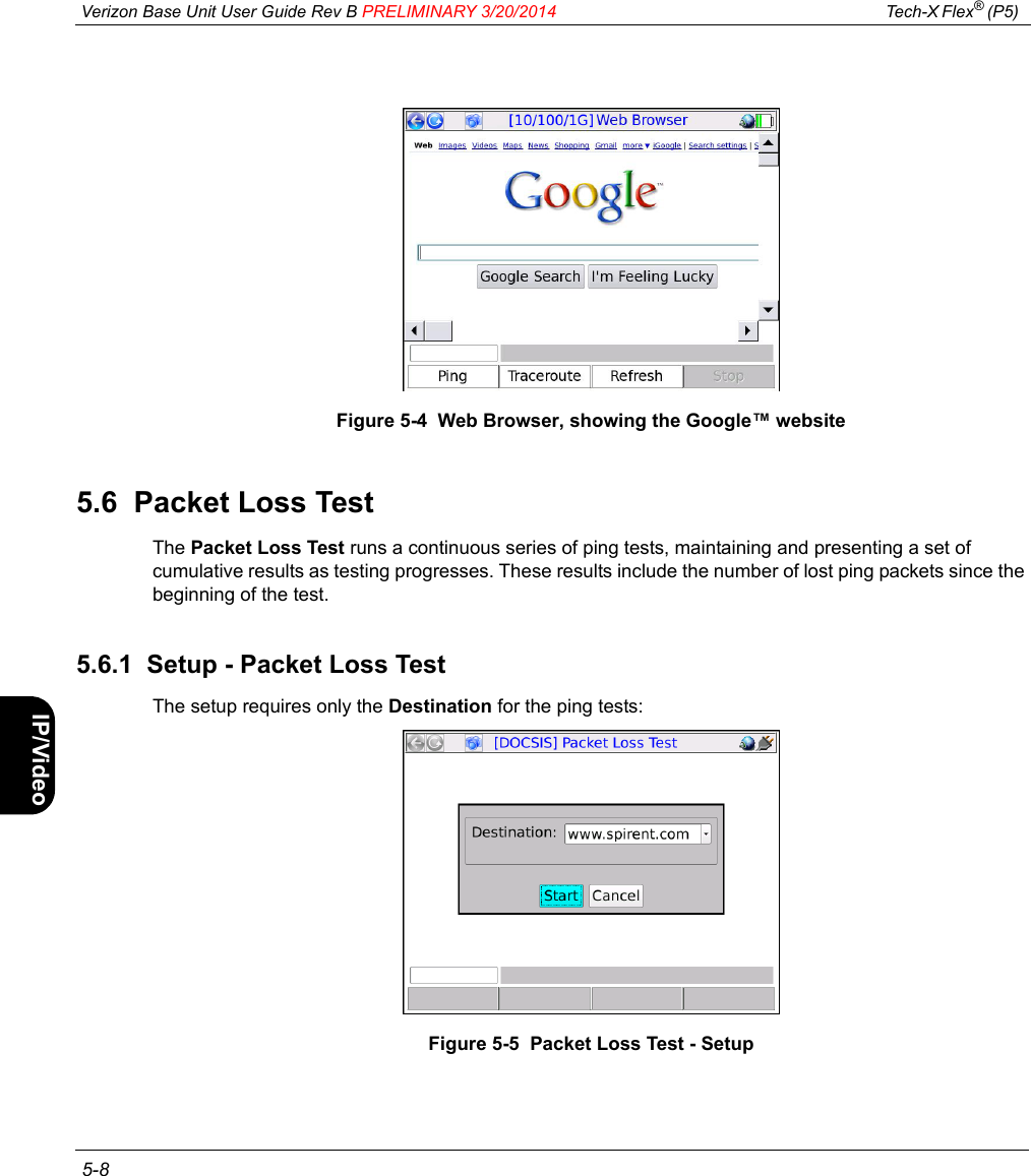 Verizon Base Unit User Guide Rev B PRELIMINARY 3/20/2014 Tech-X Flex® (P5)  5-8Intro Wi-Fi 10/100 System IP/Video SpecsFigure 5-4  Web Browser, showing the Google™ website5.6  Packet Loss TestThe Packet Loss Test runs a continuous series of ping tests, maintaining and presenting a set of cumulative results as testing progresses. These results include the number of lost ping packets since the beginning of the test.5.6.1  Setup - Packet Loss TestThe setup requires only the Destination for the ping tests:Figure 5-5  Packet Loss Test - Setup