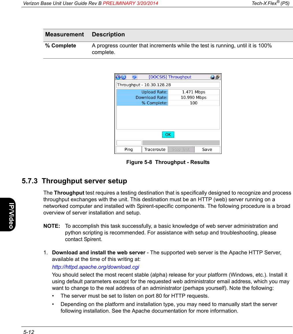  Verizon Base Unit User Guide Rev B PRELIMINARY 3/20/2014 Tech-X Flex® (P5)  5-12Intro Wi-Fi 10/100 System IP/Video SpecsFigure 5-8  Throughput - Results5.7.3  Throughput server setupThe Throughput test requires a testing destination that is specifically designed to recognize and process throughput exchanges with the unit. This destination must be an HTTP (web) server running on a networked computer and installed with Spirent-specific components. The following procedure is a broad overview of server installation and setup.NOTE: To accomplish this task successfully, a basic knowledge of web server administration and python scripting is recommended. For assistance with setup and troubleshooting, please contact Spirent.1. Download and install the web server - The supported web server is the Apache HTTP Server, available at the time of this writing at:http://httpd.apache.org/download.cgiYou should select the most recent stable (alpha) release for your platform (Windows, etc.). Install it using default parameters except for the requested web administrator email address, which you may want to change to the real address of an administrator (perhaps yourself). Note the following:• The server must be set to listen on port 80 for HTTP requests.• Depending on the platform and installation type, you may need to manually start the server following installation. See the Apache documentation for more information.% Complete A progress counter that increments while the test is running, until it is 100% complete.Measurement Description