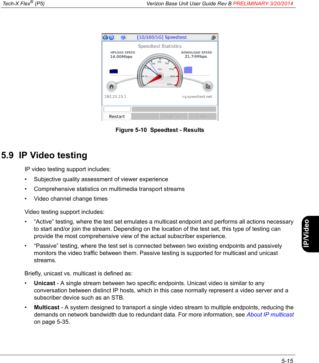  Tech-X Flex® (P5) Verizon Base Unit User Guide Rev B PRELIMINARY 3/20/2014 5-15IntroWi-Fi10/100SystemIP/VideoSpecsFigure 5-10  Speedtest - Results5.9  IP Video testingIP video testing support includes:• Subjective quality assessment of viewer experience• Comprehensive statistics on multimedia transport streams• Video channel change timesVideo testing support includes:• “Active” testing, where the test set emulates a multicast endpoint and performs all actions necessary to start and/or join the stream. Depending on the location of the test set, this type of testing can provide the most comprehensive view of the actual subscriber experience.• “Passive” testing, where the test set is connected between two existing endpoints and passively monitors the video traffic between them. Passive testing is supported for multicast and unicast streams.Briefly, unicast vs. multicast is defined as:•Unicast - A single stream between two specific endpoints. Unicast video is similar to any conversation between distinct IP hosts, which in this case normally represent a video server and a subscriber device such as an STB.•Multicast - A system designed to transport a single video stream to multiple endpoints, reducing the demands on network bandwidth due to redundant data. For more information, see About IP multicast on page 5-35.
