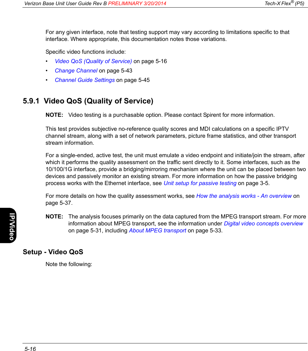  Verizon Base Unit User Guide Rev B PRELIMINARY 3/20/2014 Tech-X Flex® (P5)  5-16Intro Wi-Fi 10/100 System IP/Video SpecsFor any given interface, note that testing support may vary according to limitations specific to that interface. Where appropriate, this documentation notes those variations.Specific video functions include:•Video QoS (Quality of Service) on page 5-16•Change Channel on page 5-43•Channel Guide Settings on page 5-455.9.1  Video QoS (Quality of Service)NOTE: Video testing is a purchasable option. Please contact Spirent for more information.This test provides subjective no-reference quality scores and MDI calculations on a specific IPTV channel stream, along with a set of network parameters, picture frame statistics, and other transport stream information.For a single-ended, active test, the unit must emulate a video endpoint and initiate/join the stream, after which it performs the quality assessment on the traffic sent directly to it. Some interfaces, such as the 10/100/1G interface, provide a bridging/mirroring mechanism where the unit can be placed between two devices and passively monitor an existing stream. For more information on how the passive bridging process works with the Ethernet interface, see Unit setup for passive testing on page 3-5.For more details on how the quality assessment works, see How the analysis works - An overview on page 5-37.NOTE: The analysis focuses primarily on the data captured from the MPEG transport stream. For more information about MPEG transport, see the information under Digital video concepts overview on page 5-31, including About MPEG transport on page 5-33.Setup - Video QoSNote the following: