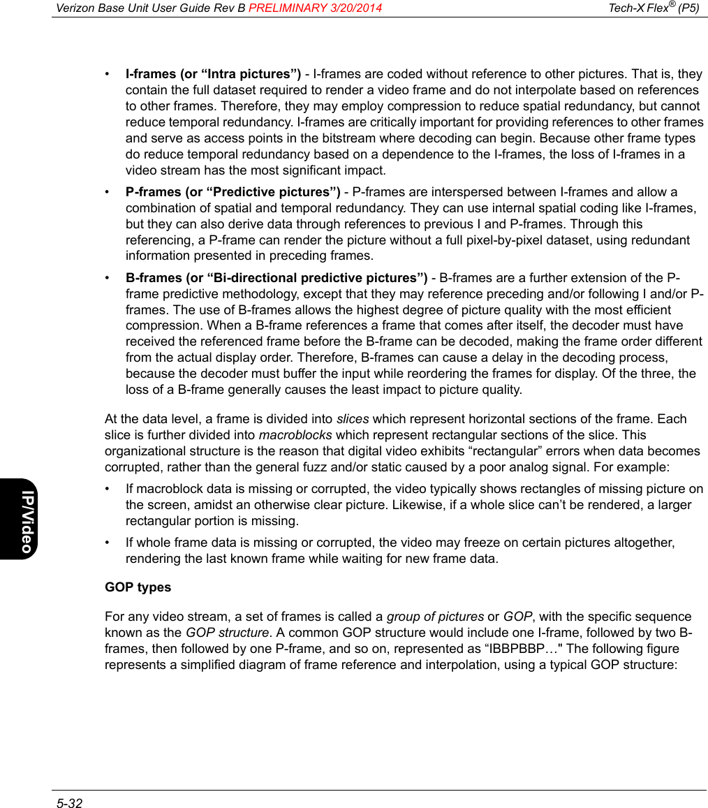  Verizon Base Unit User Guide Rev B PRELIMINARY 3/20/2014 Tech-X Flex® (P5)  5-32Intro Wi-Fi 10/100 System IP/Video Specs•I-frames (or “Intra pictures”) - I-frames are coded without reference to other pictures. That is, they contain the full dataset required to render a video frame and do not interpolate based on references to other frames. Therefore, they may employ compression to reduce spatial redundancy, but cannot reduce temporal redundancy. I-frames are critically important for providing references to other frames and serve as access points in the bitstream where decoding can begin. Because other frame types do reduce temporal redundancy based on a dependence to the I-frames, the loss of I-frames in a video stream has the most significant impact.•P-frames (or “Predictive pictures”) - P-frames are interspersed between I-frames and allow a combination of spatial and temporal redundancy. They can use internal spatial coding like I-frames, but they can also derive data through references to previous I and P-frames. Through this referencing, a P-frame can render the picture without a full pixel-by-pixel dataset, using redundant information presented in preceding frames.•B-frames (or “Bi-directional predictive pictures”) - B-frames are a further extension of the P-frame predictive methodology, except that they may reference preceding and/or following I and/or P-frames. The use of B-frames allows the highest degree of picture quality with the most efficient compression. When a B-frame references a frame that comes after itself, the decoder must have received the referenced frame before the B-frame can be decoded, making the frame order different from the actual display order. Therefore, B-frames can cause a delay in the decoding process, because the decoder must buffer the input while reordering the frames for display. Of the three, the loss of a B-frame generally causes the least impact to picture quality.At the data level, a frame is divided into slices which represent horizontal sections of the frame. Each slice is further divided into macroblocks which represent rectangular sections of the slice. This organizational structure is the reason that digital video exhibits “rectangular” errors when data becomes corrupted, rather than the general fuzz and/or static caused by a poor analog signal. For example:• If macroblock data is missing or corrupted, the video typically shows rectangles of missing picture on the screen, amidst an otherwise clear picture. Likewise, if a whole slice can’t be rendered, a larger rectangular portion is missing.• If whole frame data is missing or corrupted, the video may freeze on certain pictures altogether, rendering the last known frame while waiting for new frame data.GOP typesFor any video stream, a set of frames is called a group of pictures or GOP, with the specific sequence known as the GOP structure. A common GOP structure would include one I-frame, followed by two B-frames, then followed by one P-frame, and so on, represented as “IBBPBBP…&quot; The following figure represents a simplified diagram of frame reference and interpolation, using a typical GOP structure: