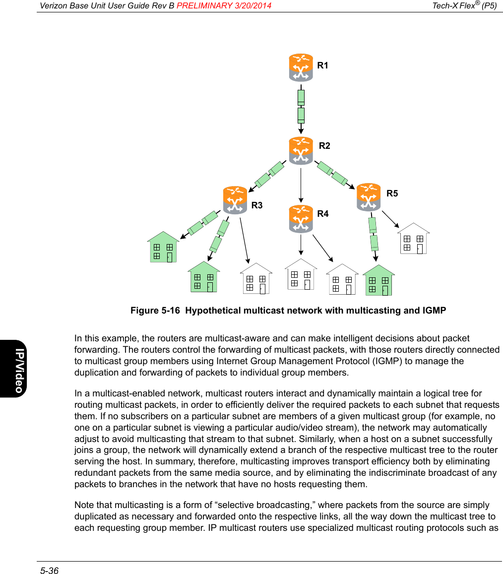  Verizon Base Unit User Guide Rev B PRELIMINARY 3/20/2014 Tech-X Flex® (P5)  5-36Intro Wi-Fi 10/100 System IP/Video SpecsFigure 5-16  Hypothetical multicast network with multicasting and IGMPIn this example, the routers are multicast-aware and can make intelligent decisions about packet forwarding. The routers control the forwarding of multicast packets, with those routers directly connected to multicast group members using Internet Group Management Protocol (IGMP) to manage the duplication and forwarding of packets to individual group members.In a multicast-enabled network, multicast routers interact and dynamically maintain a logical tree for routing multicast packets, in order to efficiently deliver the required packets to each subnet that requests them. If no subscribers on a particular subnet are members of a given multicast group (for example, no one on a particular subnet is viewing a particular audio/video stream), the network may automatically adjust to avoid multicasting that stream to that subnet. Similarly, when a host on a subnet successfully joins a group, the network will dynamically extend a branch of the respective multicast tree to the router serving the host. In summary, therefore, multicasting improves transport efficiency both by eliminating redundant packets from the same media source, and by eliminating the indiscriminate broadcast of any packets to branches in the network that have no hosts requesting them.Note that multicasting is a form of “selective broadcasting,” where packets from the source are simply duplicated as necessary and forwarded onto the respective links, all the way down the multicast tree to each requesting group member. IP multicast routers use specialized multicast routing protocols such as R2R3R1R4R5