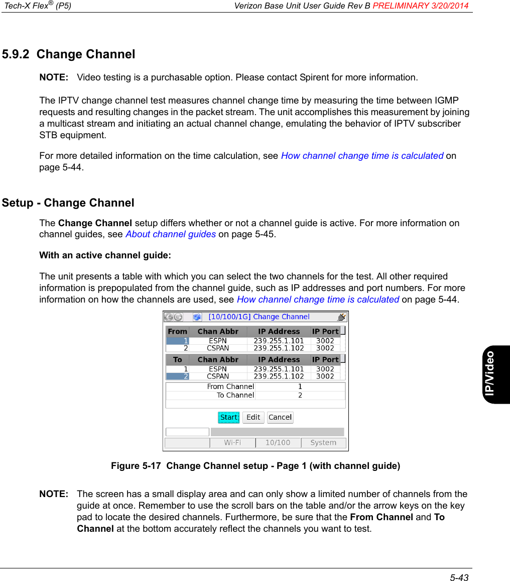  Tech-X Flex® (P5) Verizon Base Unit User Guide Rev B PRELIMINARY 3/20/2014 5-43IntroWi-Fi10/100SystemIP/VideoSpecs5.9.2  Change ChannelNOTE: Video testing is a purchasable option. Please contact Spirent for more information.The IPTV change channel test measures channel change time by measuring the time between IGMP requests and resulting changes in the packet stream. The unit accomplishes this measurement by joining a multicast stream and initiating an actual channel change, emulating the behavior of IPTV subscriber STB equipment.For more detailed information on the time calculation, see How channel change time is calculated on page 5-44.Setup - Change ChannelThe Change Channel setup differs whether or not a channel guide is active. For more information on channel guides, see About channel guides on page 5-45.With an active channel guide:The unit presents a table with which you can select the two channels for the test. All other required information is prepopulated from the channel guide, such as IP addresses and port numbers. For more information on how the channels are used, see How channel change time is calculated on page 5-44.Figure 5-17  Change Channel setup - Page 1 (with channel guide)NOTE: The screen has a small display area and can only show a limited number of channels from the guide at once. Remember to use the scroll bars on the table and/or the arrow keys on the key pad to locate the desired channels. Furthermore, be sure that the From Channel and To Channel at the bottom accurately reflect the channels you want to test.
