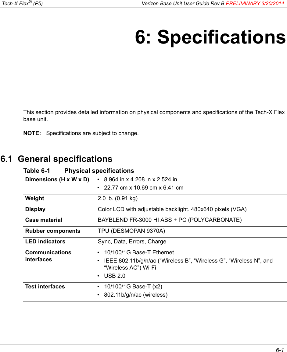  Tech-X Flex® (P5) Verizon Base Unit User Guide Rev B PRELIMINARY 3/20/2014 6-16: SpecificationsThis section provides detailed information on physical components and specifications of the Tech-X Flex base unit.NOTE: Specifications are subject to change.6.1  General specificationsTable 6-1 Physical specificationsDimensions (H x W x D) • 8.964 in x 4.208 in x 2.524 in• 22.77 cm x 10.69 cm x 6.41 cmWeight 2.0 lb. (0.91 kg) Display Color LCD with adjustable backlight. 480x640 pixels (VGA)Case material BAYBLEND FR-3000 HI ABS + PC (POLYCARBONATE)Rubber components TPU (DESMOPAN 9370A)LED indicators Sync, Data, Errors, ChargeCommunications interfaces• 10/100/1G Base-T Ethernet• IEEE 802.11b/g/n/ac (“Wireless B”, “Wireless G”, “Wireless N”, and “Wireless AC”) Wi-Fi• USB 2.0Test interfaces • 10/100/1G Base-T (x2)• 802.11b/g/n/ac (wireless)