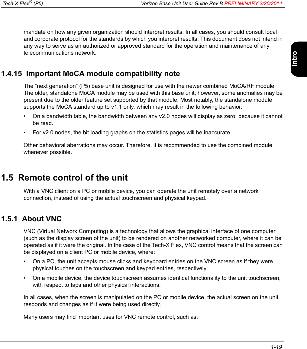  Tech-X Flex® (P5) Verizon Base Unit User Guide Rev B PRELIMINARY 3/20/2014 1-19IntroWi-Fi10/100SystemIP/VideoSpecsmandate on how any given organization should interpret results. In all cases, you should consult local and corporate protocol for the standards by which you interpret results. This document does not intend in any way to serve as an authorized or approved standard for the operation and maintenance of any telecommunications network.1.4.15  Important MoCA module compatibility noteThe “next generation” (P5) base unit is designed for use with the newer combined MoCA/RF module. The older, standalone MoCA module may be used with this base unit; however, some anomalies may be present due to the older feature set supported by that module. Most notably, the standalone module supports the MoCA standard up to v1.1 only, which may result in the following behavior:• On a bandwidth table, the bandwidth between any v2.0 nodes will display as zero, because it cannot be read.• For v2.0 nodes, the bit loading graphs on the statistics pages will be inaccurate.Other behavioral aberrations may occur. Therefore, it is recommended to use the combined module whenever possible.1.5  Remote control of the unitWith a VNC client on a PC or mobile device, you can operate the unit remotely over a network connection, instead of using the actual touchscreen and physical keypad.1.5.1  About VNCVNC (Virtual Network Computing) is a technology that allows the graphical interface of one computer (such as the display screen of the unit) to be rendered on another networked computer, where it can be operated as if it were the original. In the case of the Tech-X Flex, VNC control means that the screen can be displayed on a client PC or mobile device, where:• On a PC, the unit accepts mouse clicks and keyboard entries on the VNC screen as if they were physical touches on the touchscreen and keypad entries, respectively.• On a mobile device, the device touchscreen assumes identical functionality to the unit touchscreen, with respect to taps and other physical interactions.In all cases, when the screen is manipulated on the PC or mobile device, the actual screen on the unit responds and changes as if it were being used directly.Many users may find important uses for VNC remote control, such as: