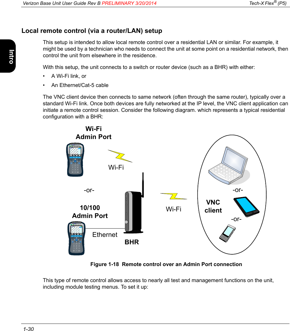  Verizon Base Unit User Guide Rev B PRELIMINARY 3/20/2014 Tech-X Flex® (P5)  1-30Intro Wi-Fi 10/100 System IP/Video SpecsLocal remote control (via a router/LAN) setupThis setup is intended to allow local remote control over a residential LAN or similar. For example, it might be used by a technician who needs to connect the unit at some point on a residential network, then control the unit from elsewhere in the residence.With this setup, the unit connects to a switch or router device (such as a BHR) with either:• A Wi-Fi link, or• An Ethernet/Cat-5 cableThe VNC client device then connects to same network (often through the same router), typically over a standard Wi-Fi link. Once both devices are fully networked at the IP level, the VNC client application can initiate a remote control session. Consider the following diagram. which represents a typical residential configuration with a BHR:Figure 1-18  Remote control over an Admin Port connectionThis type of remote control allows access to nearly all test and management functions on the unit, including module testing menus. To set it up:-or--or-Wi-FiBHRWi-FiVNC client10/100Admin PortEthernetWi-FiAdmin Port-or-