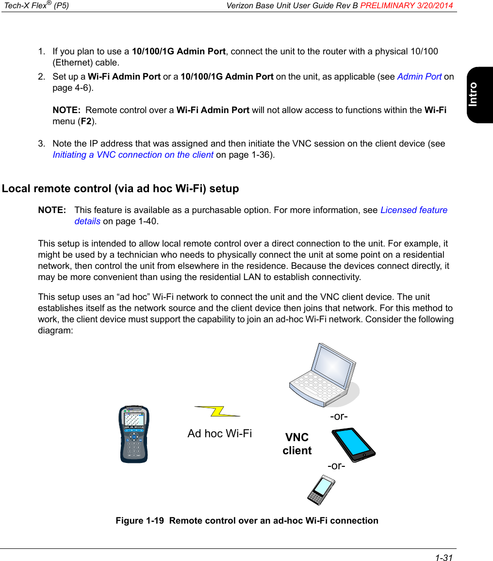  Tech-X Flex® (P5) Verizon Base Unit User Guide Rev B PRELIMINARY 3/20/2014 1-31IntroWi-Fi10/100SystemIP/VideoSpecs1. If you plan to use a 10/100/1G Admin Port, connect the unit to the router with a physical 10/100 (Ethernet) cable.2. Set up a Wi-Fi Admin Port or a 10/100/1G Admin Port on the unit, as applicable (see Admin Port on page 4-6).NOTE:  Remote control over a Wi-Fi Admin Port will not allow access to functions within the Wi-Fi menu (F2).3. Note the IP address that was assigned and then initiate the VNC session on the client device (see Initiating a VNC connection on the client on page 1-36).Local remote control (via ad hoc Wi-Fi) setupNOTE: This feature is available as a purchasable option. For more information, see Licensed feature details on page 1-40.This setup is intended to allow local remote control over a direct connection to the unit. For example, it might be used by a technician who needs to physically connect the unit at some point on a residential network, then control the unit from elsewhere in the residence. Because the devices connect directly, it may be more convenient than using the residential LAN to establish connectivity.This setup uses an “ad hoc” Wi-Fi network to connect the unit and the VNC client device. The unit establishes itself as the network source and the client device then joins that network. For this method to work, the client device must support the capability to join an ad-hoc Wi-Fi network. Consider the following diagram:Figure 1-19  Remote control over an ad-hoc Wi-Fi connection-or--or-Ad hoc Wi-Fi VNC client