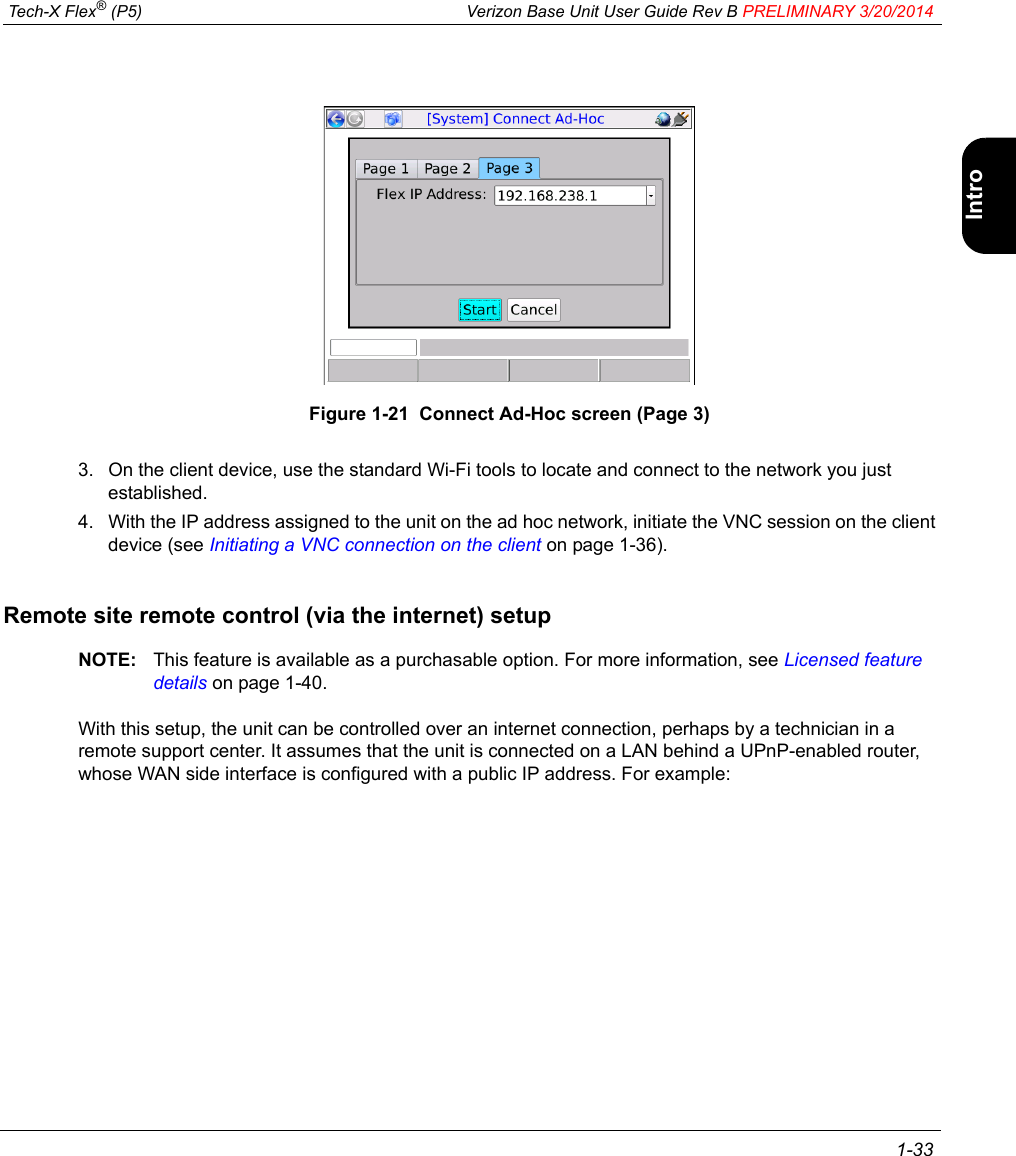  Tech-X Flex® (P5) Verizon Base Unit User Guide Rev B PRELIMINARY 3/20/2014 1-33IntroWi-Fi10/100SystemIP/VideoSpecsFigure 1-21  Connect Ad-Hoc screen (Page 3)3. On the client device, use the standard Wi-Fi tools to locate and connect to the network you just established.4. With the IP address assigned to the unit on the ad hoc network, initiate the VNC session on the client device (see Initiating a VNC connection on the client on page 1-36).Remote site remote control (via the internet) setupNOTE: This feature is available as a purchasable option. For more information, see Licensed feature details on page 1-40.With this setup, the unit can be controlled over an internet connection, perhaps by a technician in a remote support center. It assumes that the unit is connected on a LAN behind a UPnP-enabled router, whose WAN side interface is configured with a public IP address. For example: