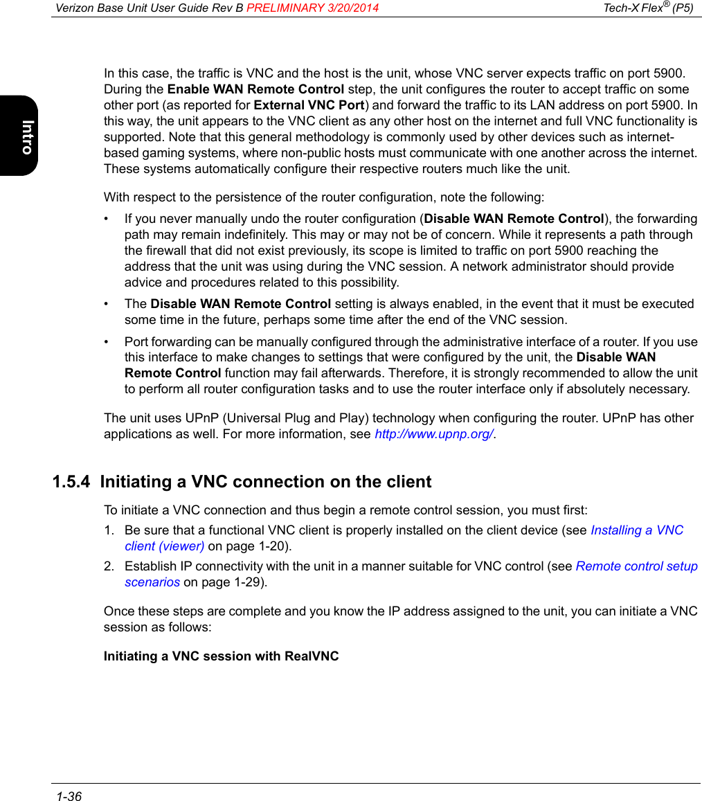  Verizon Base Unit User Guide Rev B PRELIMINARY 3/20/2014 Tech-X Flex® (P5)  1-36Intro Wi-Fi 10/100 System IP/Video SpecsIn this case, the traffic is VNC and the host is the unit, whose VNC server expects traffic on port 5900. During the Enable WAN Remote Control step, the unit configures the router to accept traffic on some other port (as reported for External VNC Port) and forward the traffic to its LAN address on port 5900. In this way, the unit appears to the VNC client as any other host on the internet and full VNC functionality is supported. Note that this general methodology is commonly used by other devices such as internet-based gaming systems, where non-public hosts must communicate with one another across the internet. These systems automatically configure their respective routers much like the unit.With respect to the persistence of the router configuration, note the following:• If you never manually undo the router configuration (Disable WAN Remote Control), the forwarding path may remain indefinitely. This may or may not be of concern. While it represents a path through the firewall that did not exist previously, its scope is limited to traffic on port 5900 reaching the address that the unit was using during the VNC session. A network administrator should provide advice and procedures related to this possibility.•The Disable WAN Remote Control setting is always enabled, in the event that it must be executed some time in the future, perhaps some time after the end of the VNC session.• Port forwarding can be manually configured through the administrative interface of a router. If you use this interface to make changes to settings that were configured by the unit, the Disable WAN Remote Control function may fail afterwards. Therefore, it is strongly recommended to allow the unit to perform all router configuration tasks and to use the router interface only if absolutely necessary.The unit uses UPnP (Universal Plug and Play) technology when configuring the router. UPnP has other applications as well. For more information, see http://www.upnp.org/.1.5.4  Initiating a VNC connection on the clientTo initiate a VNC connection and thus begin a remote control session, you must first:1. Be sure that a functional VNC client is properly installed on the client device (see Installing a VNC client (viewer) on page 1-20).2. Establish IP connectivity with the unit in a manner suitable for VNC control (see Remote control setup scenarios on page 1-29).Once these steps are complete and you know the IP address assigned to the unit, you can initiate a VNC session as follows:Initiating a VNC session with RealVNC