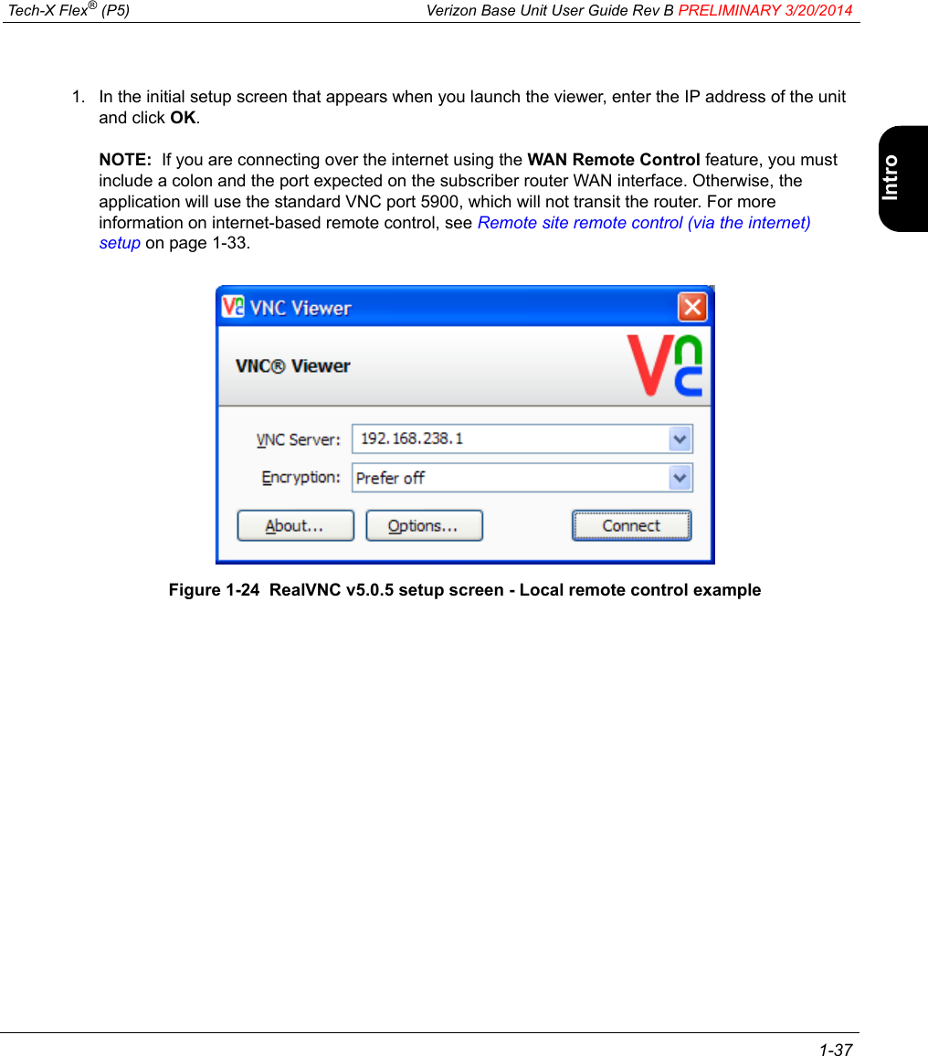  Tech-X Flex® (P5) Verizon Base Unit User Guide Rev B PRELIMINARY 3/20/2014 1-37IntroWi-Fi10/100SystemIP/VideoSpecs1. In the initial setup screen that appears when you launch the viewer, enter the IP address of the unit and click OK.NOTE:  If you are connecting over the internet using the WAN Remote Control feature, you must include a colon and the port expected on the subscriber router WAN interface. Otherwise, the application will use the standard VNC port 5900, which will not transit the router. For more information on internet-based remote control, see Remote site remote control (via the internet) setup on page 1-33.Figure 1-24  RealVNC v5.0.5 setup screen - Local remote control example