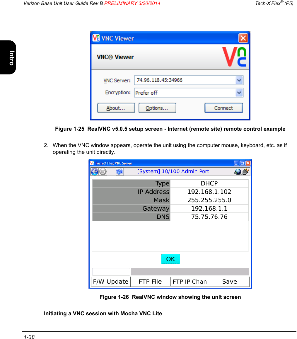  Verizon Base Unit User Guide Rev B PRELIMINARY 3/20/2014 Tech-X Flex® (P5)  1-38Intro Wi-Fi 10/100 System IP/Video SpecsFigure 1-25  RealVNC v5.0.5 setup screen - Internet (remote site) remote control example2. When the VNC window appears, operate the unit using the computer mouse, keyboard, etc. as if operating the unit directly.Figure 1-26  RealVNC window showing the unit screenInitiating a VNC session with Mocha VNC Lite