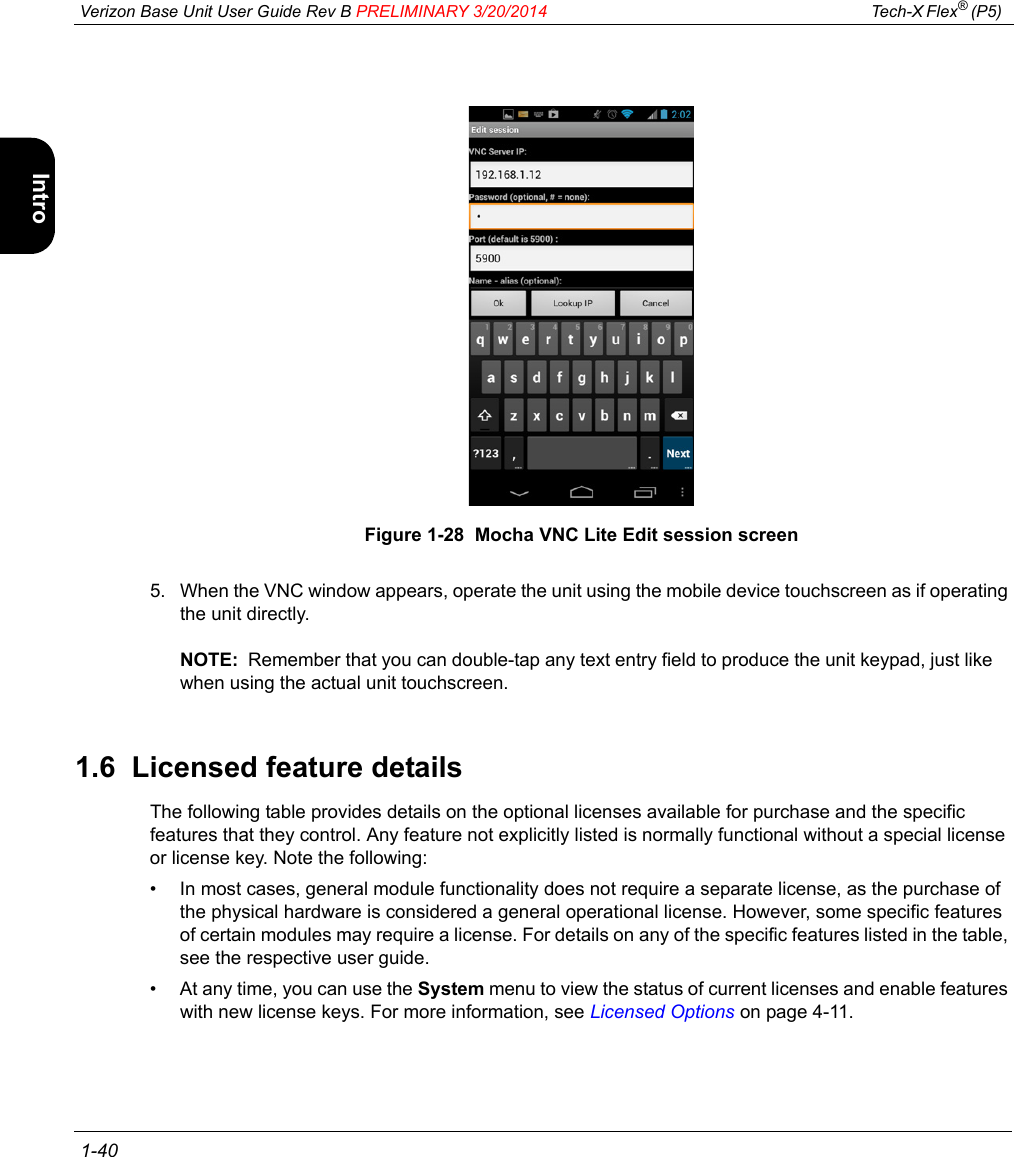  Verizon Base Unit User Guide Rev B PRELIMINARY 3/20/2014 Tech-X Flex® (P5)  1-40Intro Wi-Fi 10/100 System IP/Video SpecsFigure 1-28  Mocha VNC Lite Edit session screen5. When the VNC window appears, operate the unit using the mobile device touchscreen as if operating the unit directly.NOTE:  Remember that you can double-tap any text entry field to produce the unit keypad, just like when using the actual unit touchscreen.1.6  Licensed feature detailsThe following table provides details on the optional licenses available for purchase and the specific features that they control. Any feature not explicitly listed is normally functional without a special license or license key. Note the following:• In most cases, general module functionality does not require a separate license, as the purchase of the physical hardware is considered a general operational license. However, some specific features of certain modules may require a license. For details on any of the specific features listed in the table, see the respective user guide.• At any time, you can use the System menu to view the status of current licenses and enable features with new license keys. For more information, see Licensed Options on page 4-11.