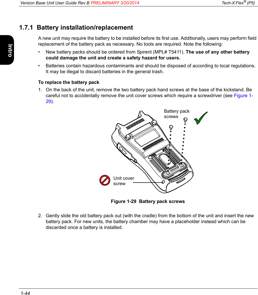  Verizon Base Unit User Guide Rev B PRELIMINARY 3/20/2014 Tech-X Flex® (P5)  1-44Intro Wi-Fi 10/100 System IP/Video Specs1.7.1  Battery installation/replacementA new unit may require the battery to be installed before its first use. Additionally, users may perform field replacement of the battery pack as necessary. No tools are required. Note the following:• New battery packs should be ordered from Spirent (MPL# T5411). The use of any other battery could damage the unit and create a safety hazard for users.• Batteries contain hazardous contaminants and should be disposed of according to local regulations. It may be illegal to discard batteries in the general trash.To replace the battery pack1. On the back of the unit, remove the two battery pack hand screws at the base of the kickstand. Be careful not to accidentally remove the unit cover screws which require a screwdriver (see Figure 1-29).Figure 1-29  Battery pack screws2. Gently slide the old battery pack out (with the cradle) from the bottom of the unit and insert the new battery pack. For new units, the battery chamber may have a placeholder instead which can be discarded once a battery is installed.Battery pack screwsUnit cover screw