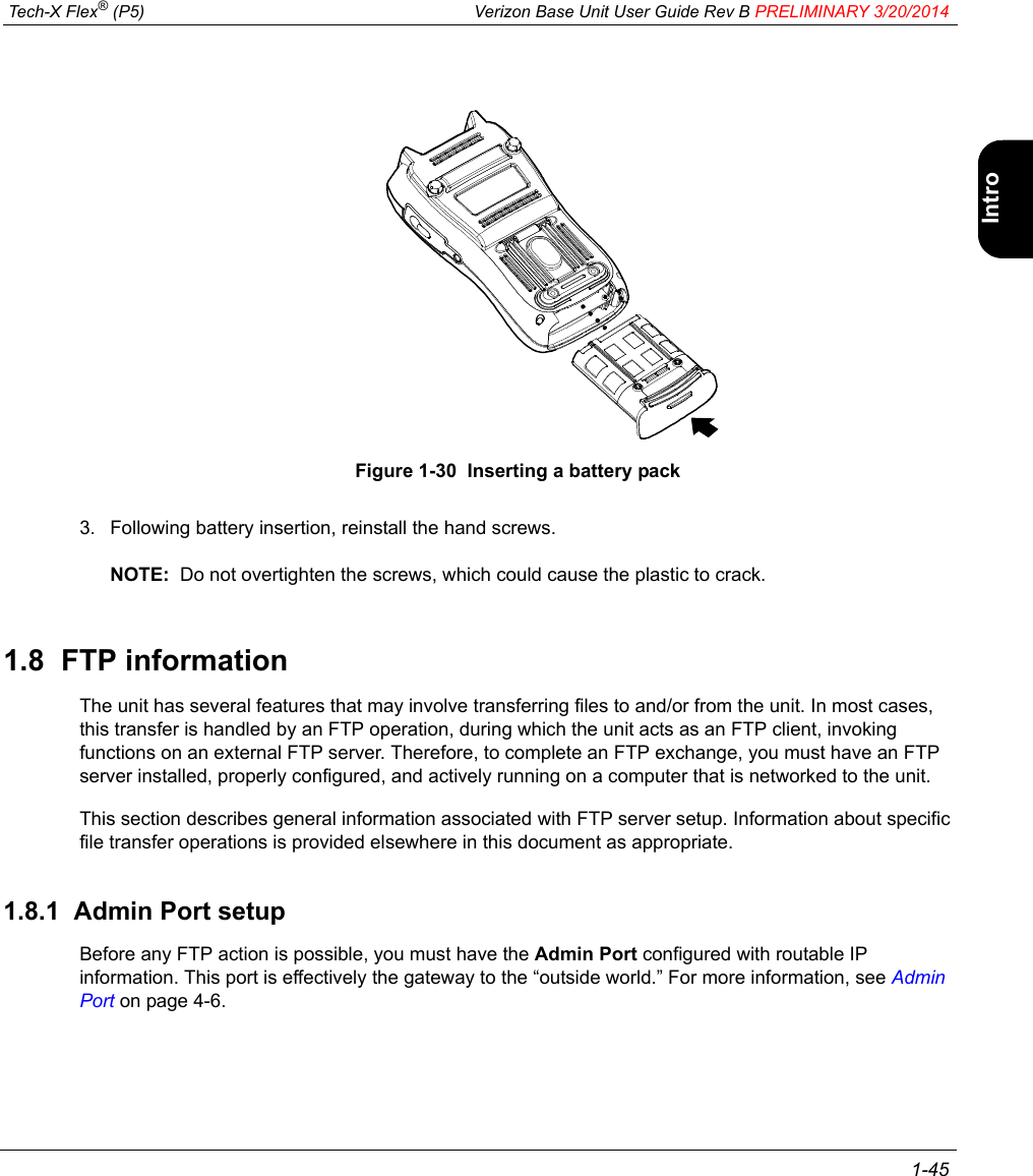  Tech-X Flex® (P5) Verizon Base Unit User Guide Rev B PRELIMINARY 3/20/2014 1-45IntroWi-Fi10/100SystemIP/VideoSpecsFigure 1-30  Inserting a battery pack3. Following battery insertion, reinstall the hand screws.NOTE:  Do not overtighten the screws, which could cause the plastic to crack.1.8  FTP informationThe unit has several features that may involve transferring files to and/or from the unit. In most cases, this transfer is handled by an FTP operation, during which the unit acts as an FTP client, invoking functions on an external FTP server. Therefore, to complete an FTP exchange, you must have an FTP server installed, properly configured, and actively running on a computer that is networked to the unit.This section describes general information associated with FTP server setup. Information about specific file transfer operations is provided elsewhere in this document as appropriate.1.8.1  Admin Port setupBefore any FTP action is possible, you must have the Admin Port configured with routable IP information. This port is effectively the gateway to the “outside world.” For more information, see Admin Port on page 4-6.