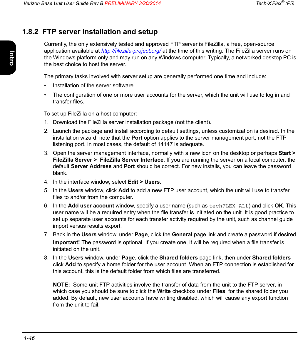  Verizon Base Unit User Guide Rev B PRELIMINARY 3/20/2014 Tech-X Flex® (P5)  1-46Intro Wi-Fi 10/100 System IP/Video Specs1.8.2  FTP server installation and setupCurrently, the only extensively tested and approved FTP server is FileZilla, a free, open-source application available at http://filezilla-project.org/ at the time of this writing. The FileZilla server runs on the Windows platform only and may run on any Windows computer. Typically, a networked desktop PC is the best choice to host the server.The primary tasks involved with server setup are generally performed one time and include:• Installation of the server software• The configuration of one or more user accounts for the server, which the unit will use to log in and transfer files.To set up FileZilla on a host computer:1. Download the FileZilla server installation package (not the client).2. Launch the package and install according to default settings, unless customization is desired. In the installation wizard, note that the Port option applies to the server management port, not the FTP listening port. In most cases, the default of 14147 is adequate.3. Open the server management interface, normally with a new icon on the desktop or perhaps Start &gt; FileZilla Server &gt;  FileZilla Server Interface. If you are running the server on a local computer, the default Server Address and Port should be correct. For new installs, you can leave the password blank.4. In the interface window, select Edit &gt; Users.5. In the Users window, click Add to add a new FTP user account, which the unit will use to transfer files to and/or from the computer.6. In the Add user account window, specify a user name (such as techFLEX_ALL) and click OK. This user name will be a required entry when the file transfer is initiated on the unit. It is good practice to set up separate user accounts for each transfer activity required by the unit, such as channel guide import versus results export.7. Back in the Users window, under Page, click the General page link and create a password if desired.Important! The password is optional. If you create one, it will be required when a file transfer is initiated on the unit.8. In the Users window, under Page, click the Shared folders page link, then under Shared folders click Add to specify a home folder for the user account. When an FTP connection is established for this account, this is the default folder from which files are transferred.NOTE:  Some unit FTP activities involve the transfer of data from the unit to the FTP server, in which case you should be sure to click the Write checkbox under Files, for the shared folder you added. By default, new user accounts have writing disabled, which will cause any export function from the unit to fail.