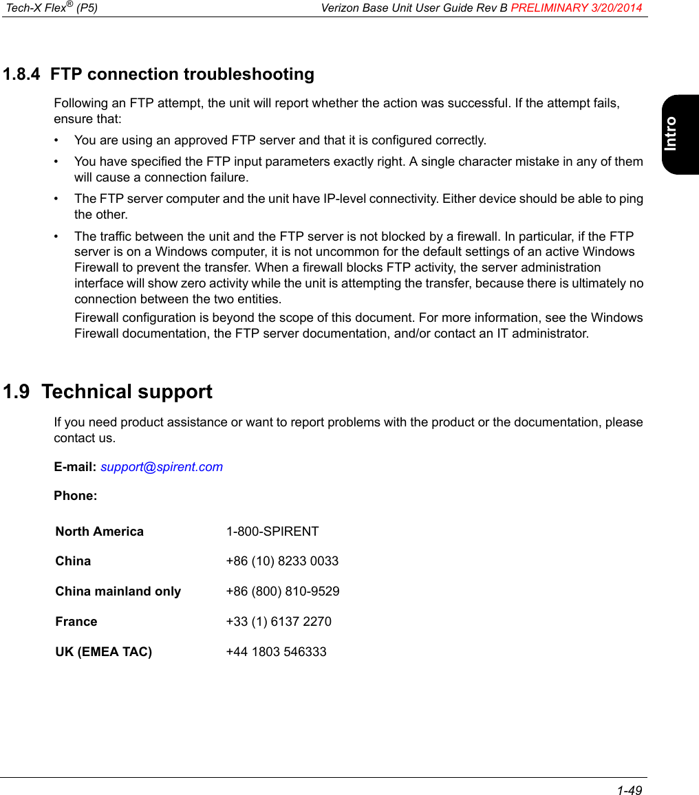  Tech-X Flex® (P5) Verizon Base Unit User Guide Rev B PRELIMINARY 3/20/2014 1-49IntroWi-Fi10/100SystemIP/VideoSpecs1.8.4  FTP connection troubleshootingFollowing an FTP attempt, the unit will report whether the action was successful. If the attempt fails, ensure that:• You are using an approved FTP server and that it is configured correctly.• You have specified the FTP input parameters exactly right. A single character mistake in any of them will cause a connection failure.• The FTP server computer and the unit have IP-level connectivity. Either device should be able to ping the other.• The traffic between the unit and the FTP server is not blocked by a firewall. In particular, if the FTP server is on a Windows computer, it is not uncommon for the default settings of an active Windows Firewall to prevent the transfer. When a firewall blocks FTP activity, the server administration interface will show zero activity while the unit is attempting the transfer, because there is ultimately no connection between the two entities.Firewall configuration is beyond the scope of this document. For more information, see the Windows Firewall documentation, the FTP server documentation, and/or contact an IT administrator.1.9  Technical supportIf you need product assistance or want to report problems with the product or the documentation, please contact us.E-mail: support@spirent.comPhone:North America 1-800-SPIRENTChina +86 (10) 8233 0033China mainland only +86 (800) 810-9529France +33 (1) 6137 2270UK (EMEA TAC) +44 1803 546333
