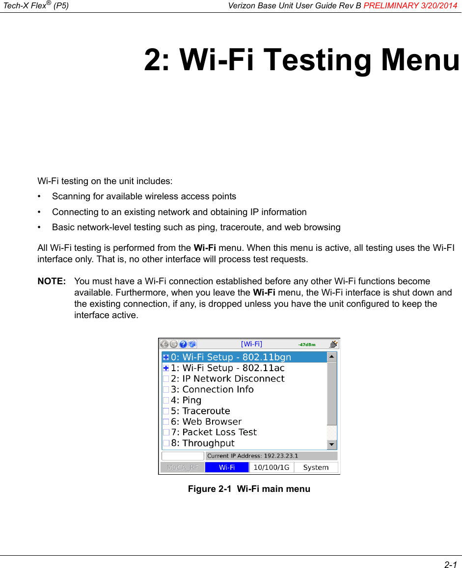  Tech-X Flex® (P5) Verizon Base Unit User Guide Rev B PRELIMINARY 3/20/2014 2-12: Wi-Fi Testing MenuWi-Fi testing on the unit includes:• Scanning for available wireless access points• Connecting to an existing network and obtaining IP information• Basic network-level testing such as ping, traceroute, and web browsingAll Wi-Fi testing is performed from the Wi-Fi menu. When this menu is active, all testing uses the Wi-FI interface only. That is, no other interface will process test requests.NOTE: You must have a Wi-Fi connection established before any other Wi-Fi functions become available. Furthermore, when you leave the Wi-Fi menu, the Wi-Fi interface is shut down and the existing connection, if any, is dropped unless you have the unit configured to keep the interface active.Figure 2-1  Wi-Fi main menu